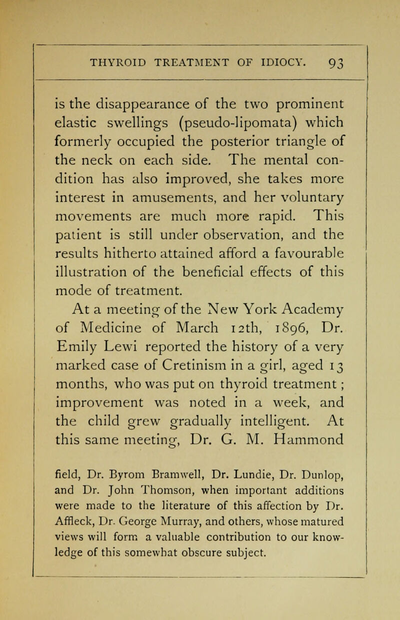 is the disappearance of the two prominent elastic swellings (pseudo-lipomata) which formerly occupied the posterior triangle of the neck on each side. The mental con- dition has also improved, she takes more interest in amusements, and her voluntary movements are much more rapid. This patient is still under observation, and the results hitherto attained afford a favourable illustration of the beneficial effects of this mode of treatment. At a meeting of the New York Academy of Medicine of March 12th, 1896, Dr. Emily Lewi reported the history of a very marked case of Cretinism in a girl, aged 13 months, who was put on thyroid treatment; improvement was noted in a week, and the child grew gradually intelligent. At this same meeting, Dr. G. M. Hammond field, Dr. Byrom Bramwell, Dr. Lundie, Dr. Dunlop, and Dr. John Thomson, when important additions were made to the literature of this affection by Dr. Affleck, Dr. George Murray, and others, whose matured views will form a valuable contribution to our know- ledge of this somewhat obscure subject.