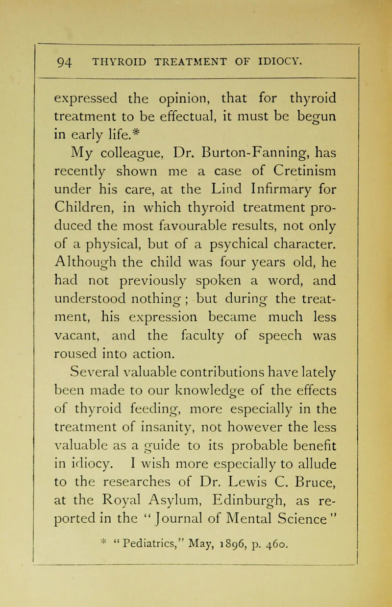 expressed the opinion, that for thyroid treatment to be effectual, it must be begun in early life.* My colleague, Dr. Burton-Fanning, has recently shown me a case of Cretinism under his care, at the Lind Infirmary for Children, in which thyroid treatment pro- duced the most favourable results, not only of a physical, but of a psychical character. Although the child was four years old, he had not previously spoken a word, and understood nothing ; but during the treat- ment, his expression became much less vacant, and the faculty of speech was roused into action. Several valuable contributions have lately been made to our knowledge of the effects of thyroid feeding, more especially in the treatment of insanity, not however the less valuable as a guide to its probable benefit in idiocy. I wish more especially to allude to the researches of Dr. Lewis C. Bruce, at the Royal Asylum, Edinburgh, as re- ported in the  Journal of Mental Science  * Pediatrics, May, 1896, p. 460.