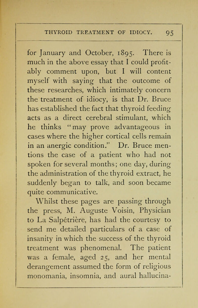 for January and October, 1895. There is much in the above essay that I could profit- ably comment upon, but I will content myself with saying that the outcome of these researches, which intimately concern the treatment of idiocy, is that Dr. Bruce has established the fact that thyroid feeding' acts as a direct cerebral stimulant, which he thinks may prove advantageous in cases where the higher cortical cells remain in an anergic condition. Dr. Bruce men- tions the case of a patient who had not spoken for several months; one day, during the administration of the thyroid extract, he suddenly began to talk, and soon became quite communicative. Whilst these pages are passing through the press, M. Auguste Voisin, Physician to La Salpetriere, has had the courtesy to send me detailed particulars of a case of insanity in which the success of the thyroid treatment was phenomenal. The patient was a female, aged 25, and her mental derangement assumed the form of religious monomania, insomnia, and aural hallucina-