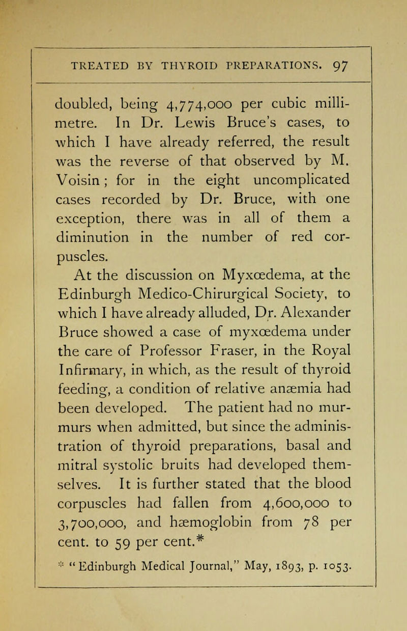 doubled, being 4,774,000 per cubic milli- metre. In Dr. Lewis Bruce's cases, to which I have already referred, the result was the reverse of that observed by M. Voisin; for in the eight uncomplicated cases recorded by Dr. Bruce, with one exception, there was in all of them a diminution in the number of red cor- puscles. At the discussion on Myxcedema, at the Edinburgh Medico-Chirurgical Society, to which I have already alluded, Dr. Alexander Bruce showed a case of myxcedema under the care of Professor Fraser, in the Royal Infirmary, in which, as the result of thyroid feeding, a condition of relative anaemia had been developed. The patient had no mur- murs when admitted, but since the adminis- tration of thyroid preparations, basal and mitral systolic bruits had developed them- selves. It is further stated that the blood corpuscles had fallen from 4,600,000 to 3,700,000, and haemoglobin from 78 per cent, to 59 per cent.* * Edinburgh Medical Journal, May, 1893, p. 1053.