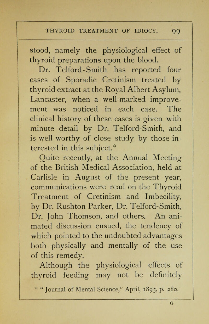 stood, namely the physiological effect of thyroid preparations upon the blood. Dr. Telford-Smith has reported four cases of Sporadic Cretinism treated by thyroid extract at the Royal Albert Asylum, Lancaster, when a well-marked improve- ment was noticed in each case. The clinical history of these cases is given with minute detail by Dr. Telford-Smith, and is well worthy of close study by those in- terested in this subject. Quite recently, at the Annual Meeting of the British Medical Association, held at Carlisle in August of the present year, communications were read on the Thyroid Treatment of Cretinism and Imbecility, by Dr. Rushton Parker, Dr. Telford-Smith, Dr. John Thomson, and others. An ani- mated discussion ensued, the tendency of which pointed to the undoubted advantages both physically and mentally of the use of this remedy. Although the physiological effects of thyroid feeding may not be definitely '■:: Journal of Mental Science, April, 1895, p. 280.