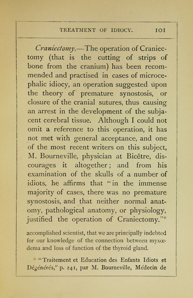 Craniectomy.—The operation of Craniec- tomy (that is the cutting of strips of bone from the cranium) has been recom- mended and practised in cases of microce- phalic idiocy, an operation suggested upon the theory of premature synostosis, or closure of the cranial sutures, thus causing an arrest in the development of the subja- cent cerebral tissue. Although I could not omit a reference to this operation, it has not met with general acceptance, and one of the most recent writers on this subject, M. Bourneville, physician at Bicetre, dis- courages it altogether; and from his examination of the skulls of a number of idiots, he affirms that  in the immense majority of cases, there was no premature synostosis, and that neither normal anat- omy, pathological anatomy, or physiology, justified the operation of Craniectomy.* accomplished scientist, that we are principally indebted for our knowledge of the connection between myxce- dema and loss of function of the thyroid gland. *  Traitement et Education des Enfants Idiots et