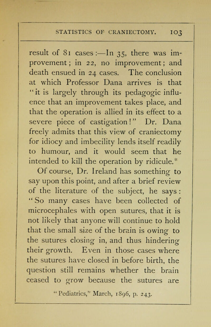 STATISTICS OF CRANIECTOMY. IO3 result of 81 cases:—In 35, there was im- provement; in 22, no improvement; and death ensued in 24 cases. The conclusion at which Professor Dana arrives is that  it is largely through its pedagogic influ- ence that an improvement takes place, and that the operation is allied in its effect to a severe piece of castigation !  Dr. Dana freely admits that this view of craniectomy for idiocy and imbecility lends itself readily to humour, and it would seem that he intended to kill the operation by ridicule.* Of course, Dr. Ireland has something to say upon this point, and after a brief review of the literature of the subject, he says : So many cases have been collected of microcephales with open sutures, that it is not likely that anyone will continue to hold that the small size of the brain is owingf to the sutures closing in, and thus hindering their growth. Even in those cases where the sutures have closed in before birth, the question still remains whether the brain ceased to grow because the sutures are