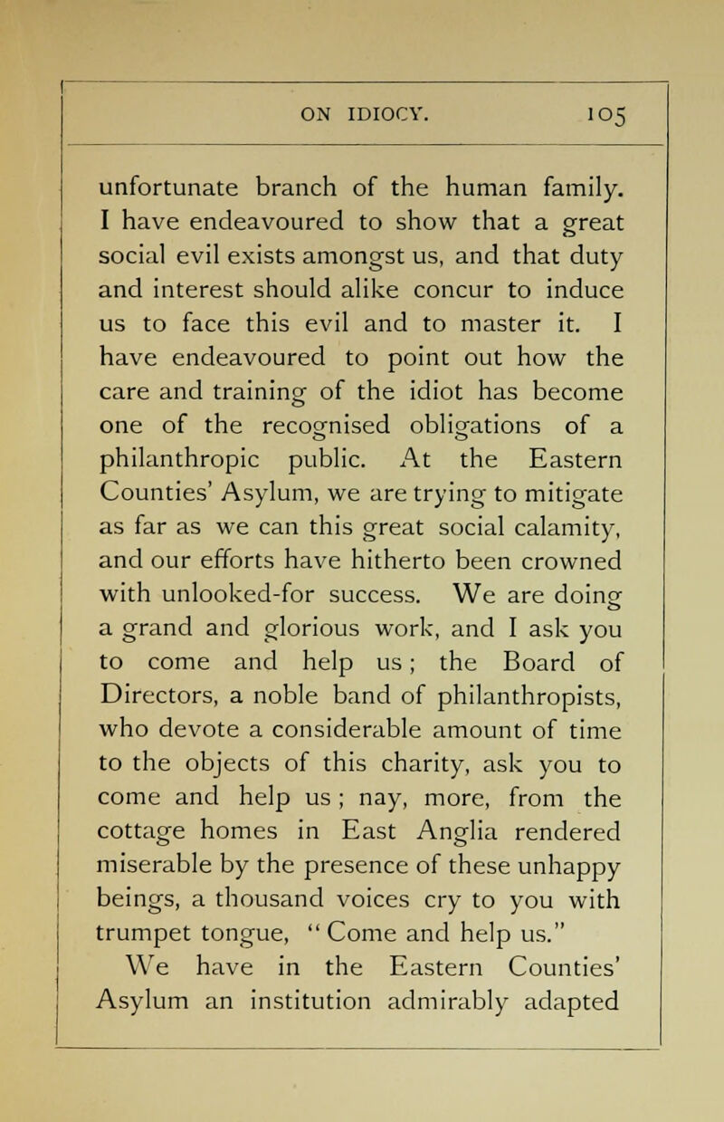 unfortunate branch of the human family. I have endeavoured to show that a great social evil exists amongst us, and that duty and interest should alike concur to induce us to face this evil and to master it. I have endeavoured to point out how the care and training of the idiot has become one of the recognised obligations of a philanthropic public. At the Eastern Counties' Asylum, we are trying to mitigate as far as we can this great social calamity, and our efforts have hitherto been crowned with unlooked-for success. We are doing a grand and glorious work, and I ask you to come and help us; the Board of Directors, a noble band of philanthropists, who devote a considerable amount of time to the objects of this charity, ask you to come and help us ; nay, more, from the cottage homes in East Anglia rendered miserable by the presence of these unhappy beings, a thousand voices cry to you with trumpet tongue,  Come and help us. We have in the Eastern Counties' Asylum an institution admirably adapted