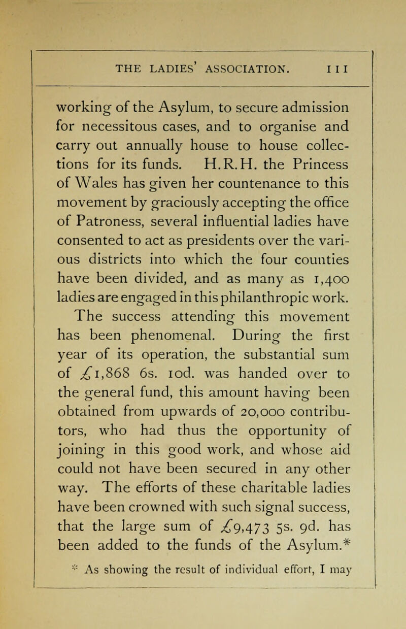 working of the Asylum, to secure admission for necessitous cases, and to organise and carry out annually house to house collec- tions for its funds. H.R. H. the Princess of Wales has given her countenance to this movement by graciously accepting the office of Patroness, several influential ladies have consented to act as presidents over the vari- ous districts into which the four counties have been divided, and as many as 1,400 ladies are engaged in this philanthropic work. The success attending this movement has been phenomenal. During the first year of its operation, the substantial sum of ,£1,868 6s. iod. was handed over to the general fund, this amount having been obtained from upwards of 20,000 contribu- tors, who had thus the opportunity of joining in this good work, and whose aid could not have been secured in any other way. The efforts of these charitable ladies have been crowned with such signal success, that the large sum of ,£9,473 5s. qd. has been added to the funds of the Asylum.* * As showing the result of individual effort, I may