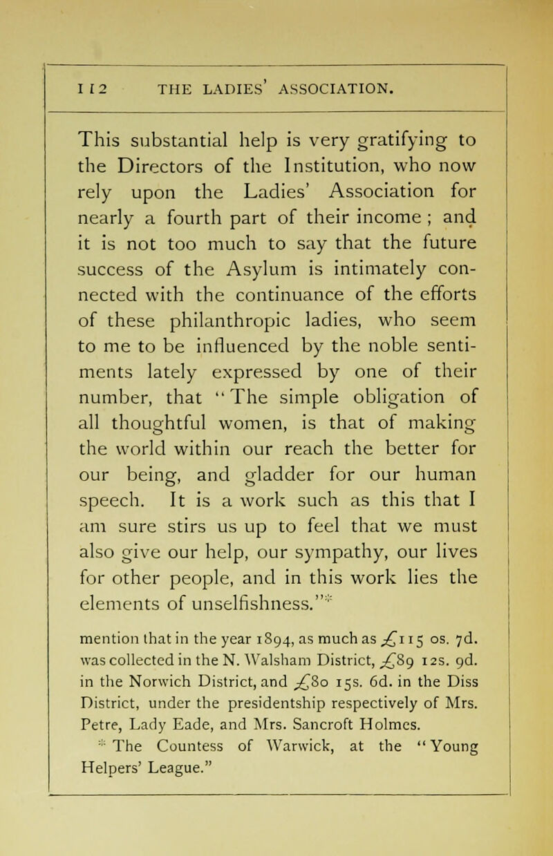 This substantial help is very gratifying to the Directors of the Institution, who now rely upon the Ladies' Association for nearly a fourth part of their income ; and it is not too much to say that the future success of the Asylum is intimately con- nected with the continuance of the efforts of these philanthropic ladies, who seem to me to be influenced by the noble senti- ments lately expressed by one of their number, that The simple obligation of all thoughtful women, is that of making the world within our reach the better for our being, and gladder for our human speech. It is a work such as this that I am sure stirs us up to feel that we must also give our help, our sympathy, our lives for other people, and in this work lies the elements of unselfishness. mention that in the year 1894, as much as ^115 os. 7d. was collected in the N. Walsham District, -£89 12s. 9d. in the Norwich District, and ^80 15s. 6d. in the Diss District, under the presidentship respectively of Mrs. Petre, Lady Eade, and Mrs. Sancroft Holmes. ::: The Countess of Warwick, at the Young Helpers' League.