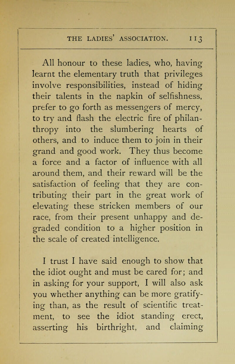 All honour to these ladies, who, having- learnt the elementary truth that privileges involve responsibilities, instead of hiding their talents in the napkin of selfishness, prefer to go forth as messengers of mercy, to try and flash the electric fire of philan- thropy into the slumbering hearts of others, and to induce them to join in their grand and good work. They thus become a force and a factor of influence with all around them, and their reward will be the satisfaction of feeling that they are con- tributing their part in the great work of elevating these stricken members of our race, from their present unhappy and de- graded condition to a higher position in the scale of created intelligence. I trust I have said enough to show that the idiot ought and must be cared for; and in asking for your support, I will also ask you whether anything can be more gratify- ing than, as the result of scientific treat- ment, to see the idiot standing erect, asserting his birthright, and claiming