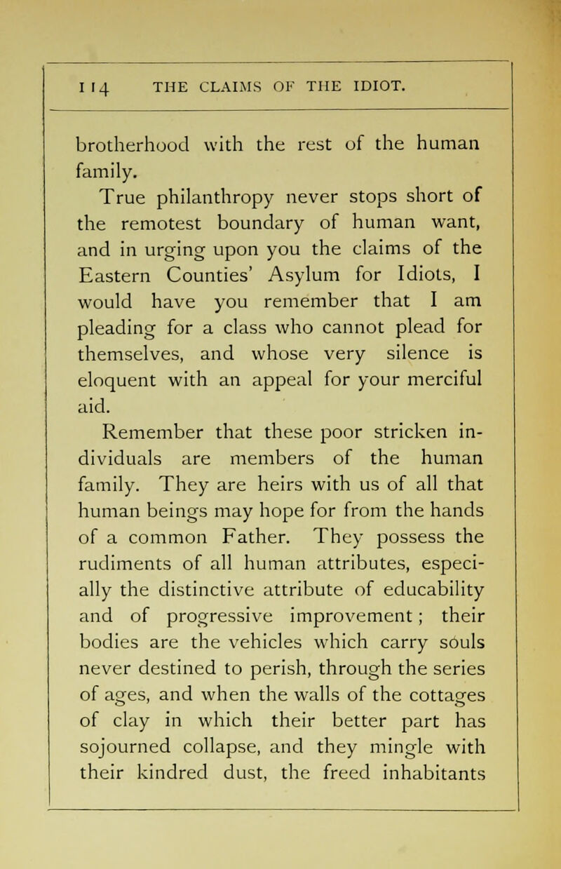 brotherhood with the rest of the human family. True philanthropy never stops short of the remotest boundary of human want, and in urging upon you the claims of the Eastern Counties' Asylum for Idiots, I would have you remember that I am pleading for a class who cannot plead for themselves, and whose very silence is eloquent with an appeal for your merciful aid. Remember that these poor stricken in- dividuals are members of the human family. They are heirs with us of all that human beings may hope for from the hands of a common Father. They possess the rudiments of all human attributes, especi- ally the distinctive attribute of educability and of progressive improvement ; their bodies are the vehicles which carry souls never destined to perish, through the series of ages, and when the walls of the cottages of clay in which their better part has sojourned collapse, and they mingle with their kindred dust, the freed inhabitants