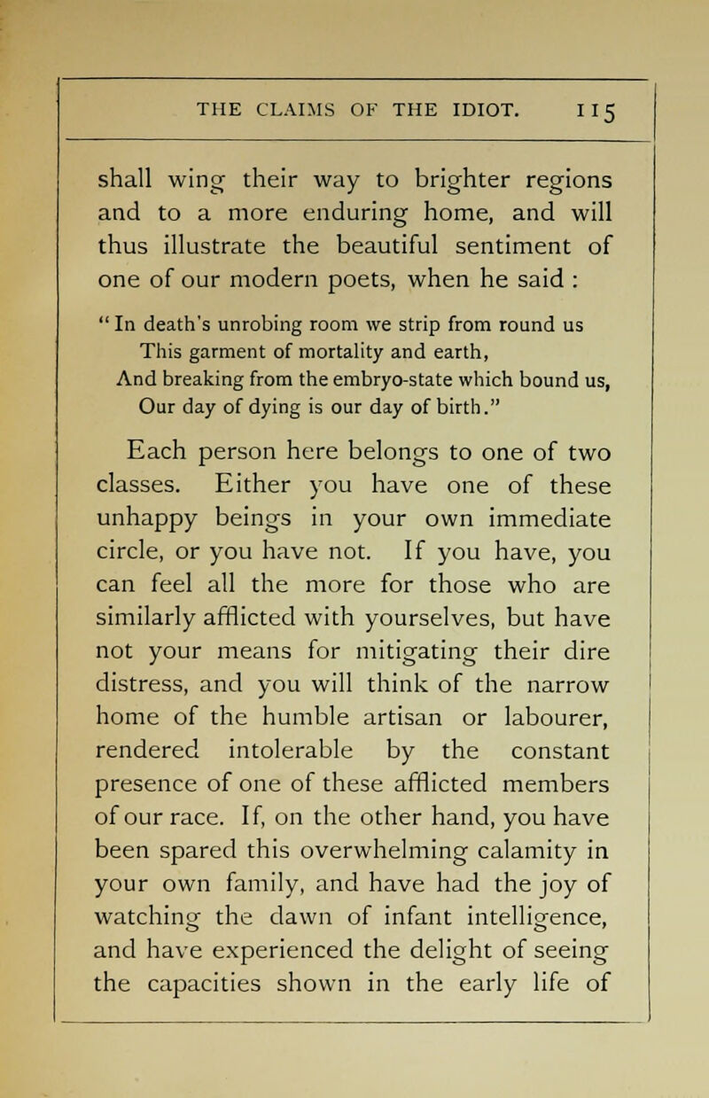 shall wing their way to brighter regions and to a more enduring home, and will thus illustrate the beautiful sentiment of one of our modern poets, when he said :  In death's unrobing room we strip from round us This garment of mortality and earth, And breaking from the embryo-state which bound us, Our day of dying is our day of birth. Each person here belongs to one of two classes. Either you have one of these unhappy beings in your own immediate circle, or you have not. If you have, you can feel all the more for those who are similarly afflicted with yourselves, but have not your means for mitigating their dire distress, and you will think of the narrow home of the humble artisan or labourer, rendered intolerable by the constant presence of one of these afflicted members of our race. If, on the other hand, you have been spared this overwhelming calamity in your own family, and have had the joy of watching the dawn of infant intelligence, and have experienced the delight of seeing the capacities shown in the early life of
