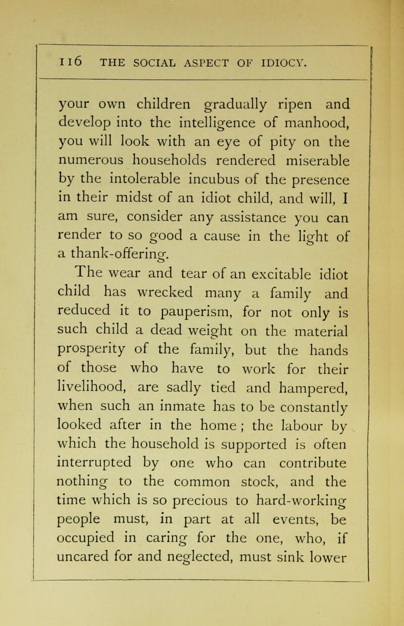 Il6 THE SOCIAL ASPECT OE IDIOCV. your own children gradually ripen and develop into the intelligence of manhood, you will look with an eye of pity on the numerous households rendered miserable by the intolerable incubus of the presence in their midst of an idiot child, and will, I am sure, consider any assistance you can render to so good a cause in the light of a thank-offering. The wear and tear of an excitable idiot child has wrecked many a family and reduced it to pauperism, for not only is such child a dead weight on the material prosperity of the family, but the hands of those who have to work for their livelihood, are sadly tied and hampered, when such an inmate has to be constantly looked after in the home ; the labour by which the household is supported is often interrupted by one who can contribute nothing to the common stock, and the time which is so precious to hard-working people must, in part at all events, be occupied in caring for the one, who, if uncared for and neglected, must sink lower