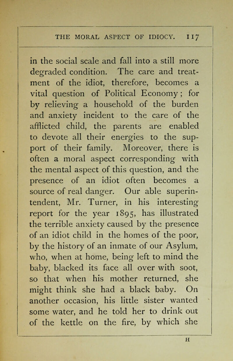in the social scale and fall into a still more degraded condition. The care and treat- ment of the idiot, therefore, becomes a vital question of Political Economy; for by relieving a household of the burden and anxiety incident to the care of the afflicted child, the parents are enabled to devote all their energies to the sup- port of their family. Moreover, there is often a moral aspect corresponding with the mental aspect of this question, and the presence of an idiot often becomes a source of real danger. Our able superin- tendent, Mr. Turner, in his interesting report for the year 1895, has illustrated the terrible anxiety caused by the presence of an idiot child in the homes of the poor, by the history of an inmate of our Asylum, who, when at home, being left to mind the baby, blacked its face all over with soot, so that when his mother returned, she might think she had a black baby. On another occasion, his little sister wanted some water, and he told her to drink out of the kettle on the fire, by which she H