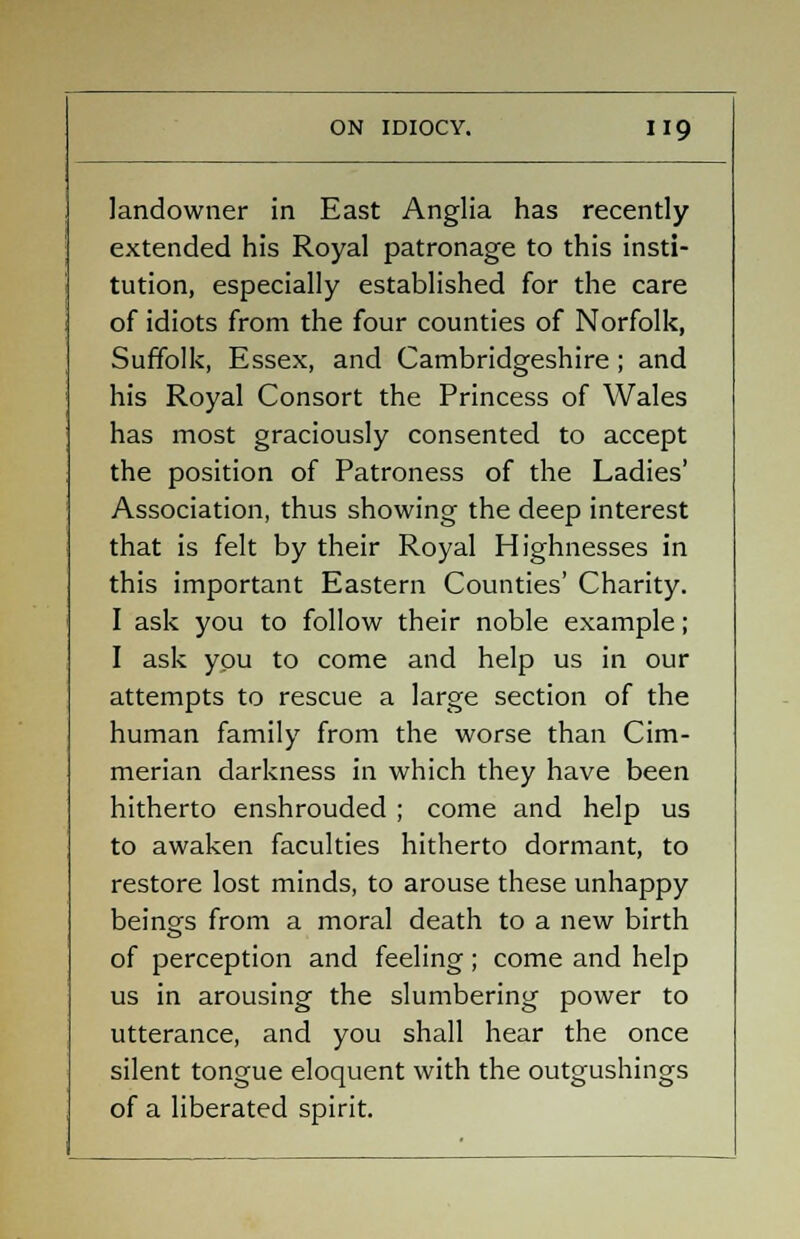 landowner in East Anglia has recently extended his Royal patronage to this insti- tution, especially established for the care of idiots from the four counties of Norfolk, Suffolk, Essex, and Cambridgeshire ; and his Royal Consort the Princess of Wales has most graciously consented to accept the position of Patroness of the Ladies' Association, thus showing the deep interest that is felt by their Royal Highnesses in this important Eastern Counties' Charity. I ask you to follow their noble example; I ask you to come and help us in our attempts to rescue a large section of the human family from the worse than Cim- merian darkness in which they have been hitherto enshrouded ; come and help us to awaken faculties hitherto dormant, to restore lost minds, to arouse these unhappy beings from a moral death to a new birth of perception and feeling; come and help us in arousing the slumbering power to utterance, and you shall hear the once silent tongue eloquent with the outgushings of a liberated spirit.