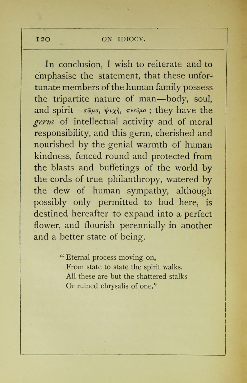 Iii conclusion, I wish to reiterate and to emphasise the statement, that these unfor- tunate members of the human family possess the tripartite nature of man—body, soul, and spirit—™pa, i/^, irvdna ; they have the germ of intellectual activity and of moral responsibility, and this germ, cherished and nourished by the genial warmth of human kindness, fenced round and protected from the blasts and buffetings of the world by the cords of true philanthropy, watered by the dew of human sympathy, although possibly only permitted to bud here, is destined hereafter to expand into a perfect flower, and flourish perennially in another and a better state of being.  Eternal process moving on, From state to state the spirit walks. All these are but the shattered stalks Or ruined chrysalis of one.''