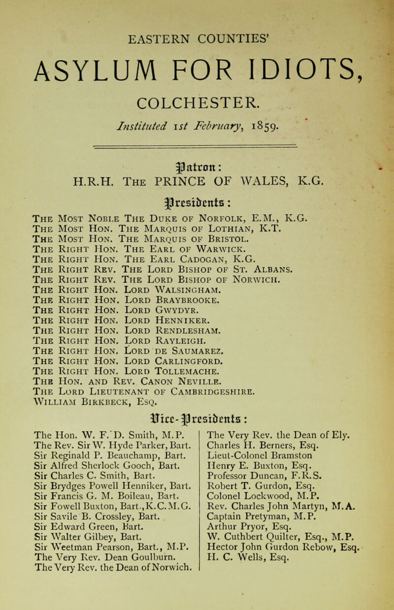 EASTERN COUNTIES' ASYLUM FOR IDIOTS, COLCHESTER. Instituted ist February, 1859. H.R.H. The patron: PRINCE OF fjrcsiocnts: WALES, K.G. The Most Noble The Duke of Norfolk, E.M., K.G. The Most Hon. The Marquis of Lothian, K.T. The Most Hon. The Marquis of Bristol. The Right Hon. The Earl of Warwick. The Right Hon. The Earl Cadogan, K.G. The Right Rev. The Lord Bishop of St. Albans. The Right Rev. The Lord Bishop of Norwich. The Right Hon. Lord Walsingham. The Right Hon. Lord Braybrooke. The Right Hon. Lord Gwydyr. The Right Hon. Lord Henniker. The Right Hon. Lord Rendlesham. The Right Hon. Lord Rayleigh. The Right Hon. Lord de Saumarez. The Right Hon. Lord Carlingford. The Right Hon. Lord Tollemache. The Hon. and Rev. Canon Neville. The Lord Lieutenant of Cambridgeshire. William Birkbeck, Esq. U:cc-|3rcsiucnta: The Hon. W. F. D. Smith, M.P. The Rev. SirW. Hyde Parker, Bart. Sir Reginald P. Beauchamp, Bart. Sir Alfred Sherlock Gooch, Bart. Sir Charles C. Smith, Bart. Sir Brydges Powell Henniker, Bart. Sir Francis G. M. Boileau, Bart. Sir Fowell Buxton, Bart,K.C.M.G. Sir Savile B. Crossley, Bart. Sir Edward Green, Bart. Sir Walter Gilbey, Bart. Sir Weetman Pearson, Bart., M.P. The Very Rev. Dean Goulburn. The Very Rev. the Dean of Norwich. The Very Rev. the Dean of Ely. Charles H. Berners, Esq. Lieut-Colonel Bramston Henry E. Buxton, Esq. Professor Duncan, F.R.S. Robert T. Gurdon, Esq. Colonel Lockwood, M.P. Rev. Charles John Martyn, M.A. Captain Pretyman, M.P. Arthur Pryor, Esq. W. Cuthbert Quilter, Esq., M.P. Hector John Gurdon Rcbow, Esq. II. C. Wells, Esq.