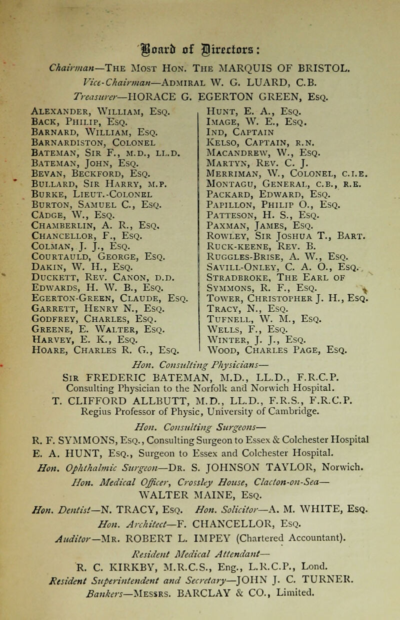 goarii of JDtmtors: Chairman— The Most Hon. The MARQUIS OF BRISTOL. Vict-Chairman—Admiral W. G. LUARD, C.B. Treasurer— HORACE G. EGERTON GREEN, Esq. Alexander, William, Esq. Back, Philip, Esq. Barnard, William, Esq. Barnardiston, Colonel Bateman, Sir F., m.d., ll.d. Bateman, John, Esq. Bevan, Beckford, Esq. Bui.lard, Sir Harry, m.p. Burke, Lieut.-Colonel Burton, Samuel C., Esq. Cadge, W., Esq. Chamberlin, A. R., Esq. Chancellor, F., Esq. Colman, J. J., Esq. Courtauld, George, Esq. Dakin, W. H., Esq. Duckett, Rev. Canon, d.d. Edwards, H. W. B., Esq. Egerton-Green, Claude, Esq. Garrett, Henry N., Esq. Godfrey, Charles, Esq. Greene, E. Walter, Esq. Harvey, E. K., Esq. Hunt, E. A., Esq. Image, W. E., Esq. Ind, Captain Kelso, Captain, r.n. Macandrew, W., Esq. Martyn, Rev. C. J. Merriman, W., Colonel, c.i.e. Montagu, General, c.b., r.e. Packard, Edward, Esq. Papillon, Philip O., Esq. Patteson, H. S., Esq. Paxman, James, Esq. Rowley, Sir Joshua T., Bart. Ruck-keene, Rev. B. Ruggles-Brise, A. W., Esq. Savill-Onley, C. A. O., Esq. Stradbroke, The Earl of Symmons, R. F., Esq. ^ Tower, Christopher J. H.,Esq. Tracy, N., Esq. Tufnell, W. M., Esq. Wells, F., Esq. Winter, J. J., Esq. Wood, Charles Page, Esq. Hoare, Charles R. G., Esq. Hon. Consulting Physicians— Sir FREDERIC BATEMAN, M.D., LL.D., F.R.C.P. Consulting Physician to the Norfolk and Norwich Hospital. T. CLIFFORD ALLBUTT, M.D., LL.D., F.R.S., F.R.C.P. Regius Professor of Physic, University of Cambridge. Hon. Consulting Surgeons— R. F. SYMMONS, Esq., Consulting Surgeon to Essex & Colchester Hospital E. A. HUNT, Esq., Surgeon to Essex and Colchester Hospital. Hon. Ophthalmic Surgeon—Dr. S. JOHNSON TAYLOR, Norwich. Hon. Medical Officer, Crossley House, Clac/on-on-Sea— WALTER MAINE, Esq. Hon. Dentist--N. TRACY, Esq. Hon. Solicitor—A. M. WHITE, Esq. Hon. Architect—F. CHANCELLOR, Esq. Auditor—Mr. ROBERT L. IMPEY (Chartered Accountant). Resident Medical Attendant— R. C. KIRKBY, M.R.C.S., Eng., L.R.C.P., Lond. Resident Superintendent and Secretary—JOHN J. C. TURNER. Bankers—Messrs. BARCLAY & CO., Limited.