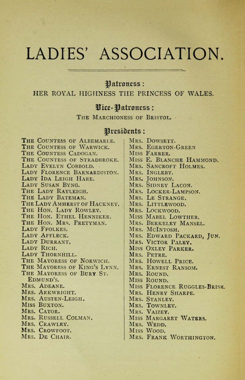 LADIES' ASSOCIATION. patroness: HER ROYAL HIGHNESS THE PRINCESS OF WALES. 5Jke-|Jatnntcss: The Marchioness of Bristol. fJrc.Bidr.nts The Countess of Albemarle. Mrs. Dowsett. The Countess of Warwick. Mrs. Egerton-Green The Countess Cadogan. Miss Farrer. The Countess of Stradbroke. Miss E. Blanche Hammond. Lady Evelyn Corbold. Mrs. Sancroft Holmes. Lady Florence Barnardiston. Mrs. Ingleby. Lady Ida Leigh Hare. Mrs. Johnson. Lady Susan Byng. Mrs. Sidney Lacon. The Lady Rayleigh. Mrs. Locker-Lam pson. The Lady Bateman. Mrs. Le Strange. The LadyAmherstof Hackney. Mrs. Littlewood. The Hon. Lady Rowley. Mrs. LOCKWOOD. The Hon. Ethel Henniker. Miss Mabel Lowther. The Hon. Mrs. Pretyman. Mrs. Berkeley Mansel. Lady Ffolkes. Mrs. McIntosh. Lady Affleck. Mrs. Edward Packard, Jun. Lady Durrant. Mrs. Victor Paley. Lady Rich. Miss Oxley Parker. Lady Thornhill. Mrs. Petre. The Mayoress of Norwich. Mrs. Howell Price. The Mayoress of King's Lynn. Mrs. Ernest Ransom. The Mayoress of Bury St. Mrs. Round. Edmund's. Miss Round. Mrs. Adeane. Miss Florence Ruggles-Brisk Mrs. Arkwright. Mrs. Henry Sharpe. Mrs. Austen-Leigh. Mrs. Stanley. Miss Buxton. Mrs. Town ley. Mrs. Cator. Mrs. Vaizey. Mrs. Russell Colman. Miss Margaret Waters. Mrs. Crawlf.y. Mrs. Wedd. Mrs. Crowfoot. Miss Wood. Mrs. De Chair. Mrs. Frank Worthington.