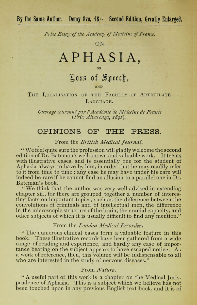 By the Same Author. Demy 8vo, 16/- Second Edition, Greatly Enlarged. Prize Essay of the Academy of Medicine of France. ON APHASIA, OR loss xrf %%m\t AND The Localisation of the Faculty of Articulate Language. Onvrage couronnepar PAcadimii de Midecine de France (Prix Alvarenga, iSgi). OPINIONS OF THE PBESS. From the British Medical Journal.  We feel quite sure the profession will gladly welcome the second edition of Dr. Bateman's well-known and valuable work. It teems with illustrative cases, and is essentially one for the student of Aphasia always to have by him, in order that he may readily refer to it from time to time ; any case he may have under his care will indeed be rare if he cannot find an allusion to a parallel one in Dr. Bateman's book. We think that the author was very well advised in extending chapter xii., for there are grouped together a number of interes- ting facts on important topics, such as the difference between the convolutions of criminals and of intellectual men, the difference in the microscopic structure of the brain, the cranial capacity, and other subjects of which it is usually difficult to find any mention. From the London Medical Recorder.  The numerous clinical cases form a valuable feature in this book. These illustrative records have been gathered from a wide range of reading and experience, and hardly any case of impor- tance bearing on the subject appears to have escaped notice. As a work of reference, then, this volume will be indispensable to all who are interested in the study of nervous diseases. From Nature.  A useful part of this work is a chapter on the Medical Juris- prudence of Aphasia. This is a subject which we believe has not been touched upon in any previous English text-book, and it is of