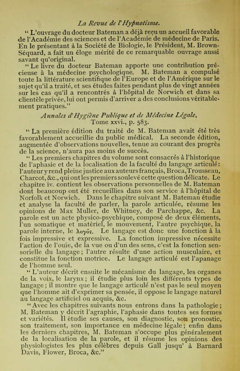 La Revue de rHypnotisme.  L'ouvrage du docteur Bateman a deja recu un accueil favorable de l'Academie des sciences et de l'Academie de medecine de Paris. En le presentant a la Societ6 de Biologie, le President, M. Brown- Sequard, a fait un eloge merite de ce remarquable ouvrage aussi savant qu'original.  Le livre du docteur Bateman apporte une contribution pre- cieuse a. la m6decine psychologique. M. Bateman a compulse toute la litterature scientifique de l'Europe et de l'Amerique sur le sujet qu'il a traite, et ses etudes faites pendant plus de vingt ann6es sur les cas qu'il a rencontres a l'hopital de Norwich et dans sa clientele privee, lui ont permis d'arriver a des conclusions veritable- ment pratiques. Annates d Hygiene Publiqiic et de Medecine Legale, Tome xxvi., p. 583.  La premiere edition du traite de M. Bateman avait 6t6 tres favorablement accueillie du public medical. La seconde edition, augmentee d'observations nouvelles, tenue au courant des progres de la science, n'aura pas moins de succes.  Les premiers chapitres du volume sont consacres \ l'historiquc de l'aphasie et de la localisation de la faculte du langage articule: l'auteury rend pleine justice auxauteursfrangais, Broca,Trousseau, Charcot, &c, qui ont les premiers soule ve cette question delicate. Le chapitre iv. contient les observations personnelles de M. Bateman dont beaucoup ont et6 recueillies dans son service &, l'hopital de Norfolk et Norwich. Dans le chapitre suivant M. Bateman etudie ct analyse la faculte de parler, la parole articulee, resume les opinions de Max Muller, de Whitney, de Parchappe, &c. La parole est un acte physico-psychique, compose de deux elements, Tun somatique et materiel, le mouvement, l'autre psychique, la parole interne, le Aoyor. Le langage est done une fonction 4 la fois impressive et expressive. La fonction impressive n^cessite Taction de l'ou'ie, de la vue ou d'un des sens, e'est la fonction sen- sorielle du langage; l'autre resulte d'une action musculaire, et constitue la fonction motrice. Le langage articule est l'apanage de l'homme seul.  L'auteur decrit ensuite le mecanismc du langage, les organes de la voix, le larynx; il etudie plus loin les differents types de langage; il montre que le langage articule n'est pas le seul moyen que rhomme ait d'exprimer sa pensee, il oppose le langage naturcl au langage artificiel ou acquis, &c.  Avec les chapitres suivants nous entrons dans la pathologic; M. Bateman y decrit l'agraphie, l'aphasie dans toutcs ses formes et varietes. II etudie ses causes, son diagnostic, son pronostic, son traitement, son importance en medecine legale; enfin dans les derniers chapitres, M. Bateman s'occupe plus generalement de la localisation de la parole, et il resume les opinions des physiologistes les plus celebres depuis Gall jusqu' A Barnard Davis, Flower, Broca, &c.