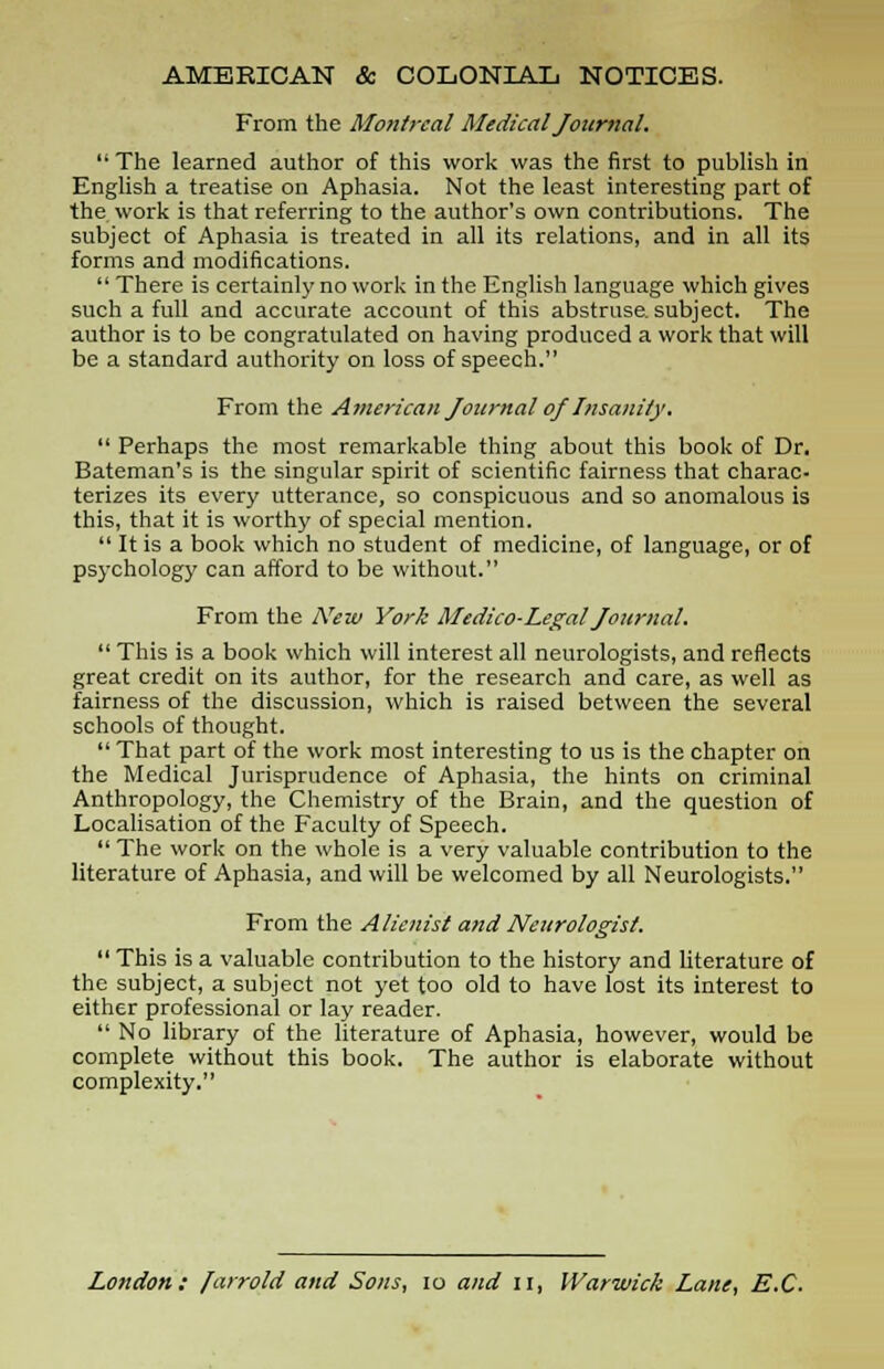 AMERICAN & COLONIAL NOTICES. From the Montreal Medical Journal.  The learned author of this work was the first to publish in English a treatise on Aphasia. Not the least interesting part of the work is that referring to the author's own contributions. The subject of Aphasia is treated in all its relations, and in all its forms and modifications.  There is certainly no work in the English language which gives such a full and accurate account of this abstruse, subject. The author is to be congratulated on having produced a work that will be a standard authority on loss of speech. From the American Journal of Insanity.  Perhaps the most remarkable thing about this book of Dr. Bateman's is the singular spirit of scientific fairness that charac- terizes its every utterance, so conspicuous and so anomalous is this, that it is worthy of special mention.  It is a book which no student of medicine, of language, or of psychology can afford to be without. From the ATew York Medico-Legal Journal.  This is a book which will interest all neurologists, and reflects great credit on its author, for the research and care, as well as fairness of the discussion, which is raised between the several schools of thought.  That part of the work most interesting to us is the chapter on the Medical Jurisprudence of Aphasia, the hints on criminal Anthropology, the Chemistry of the Brain, and the question of Localisation of the Faculty of Speech.  The work on the whole is a very valuable contribution to the literature of Aphasia, and will be welcomed by all Neurologists. From the Alienist and Neurologist.  This is a valuable contribution to the history and literature of the subject, a subject not yet too old to have lost its interest to either professional or lay reader.  No library of the literature of Aphasia, however, would be complete without this book. The author is elaborate without complexity. London: farrold and Sons, 10 and u, Warwick Lane, E.C.