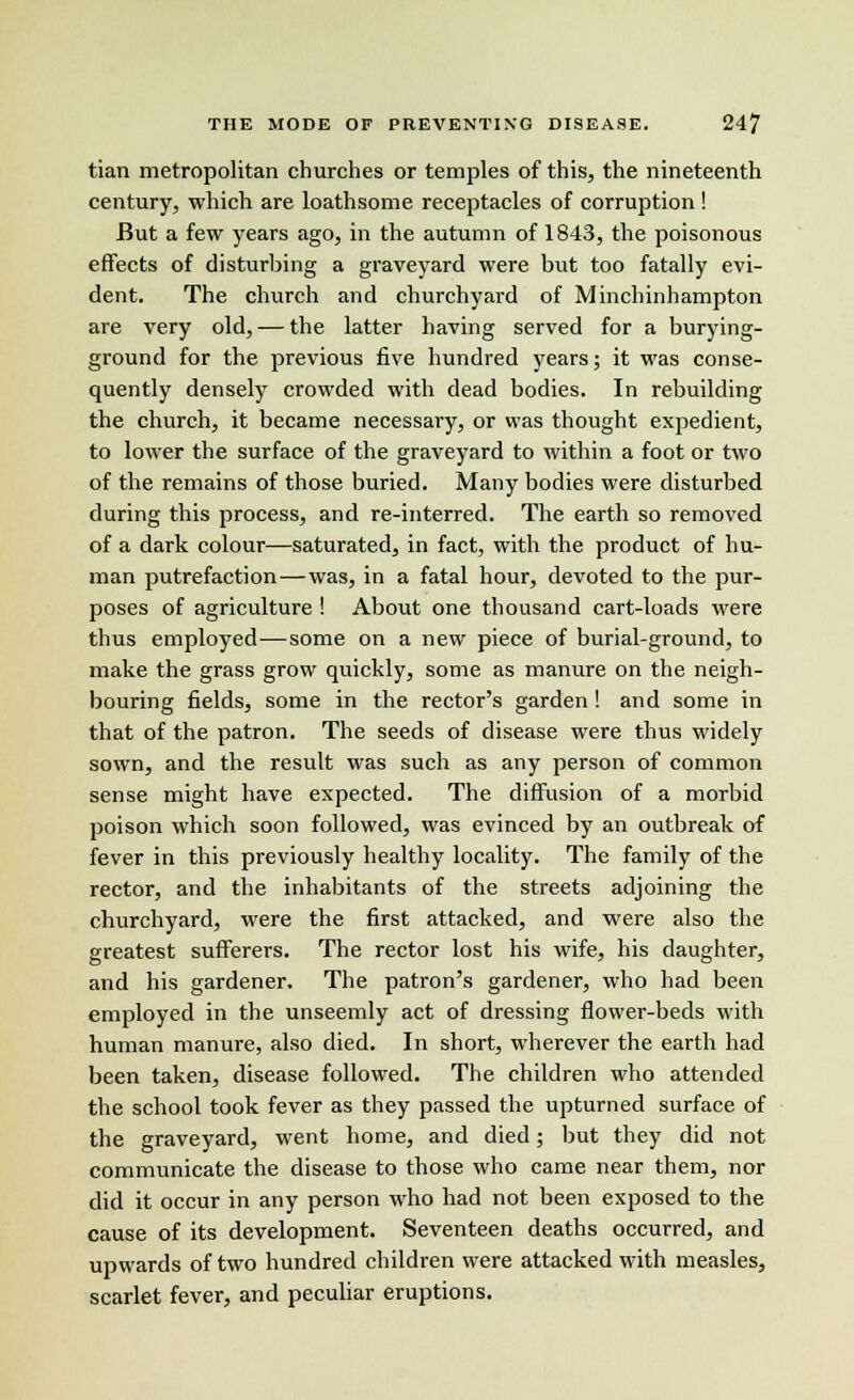 tian metropolitan churches or temples of this, the nineteenth century, which are loathsome receptacles of corruption ! But a few years ago, in the autumn of 1843, the poisonous effects of disturbing a graveyard were but too fatally evi- dent. The church and churchyard of Minchinhampton are very old, — the latter having served for a burying- ground for the previous five hundred years; it was conse- quently densely crowded with dead bodies. In rebuilding the church, it became necessary, or was thought expedient, to lower the surface of the graveyard to within a foot or two of the remains of those buried. Many bodies were disturbed during this process, and re-interred. The earth so removed of a dark colour—saturated, in fact, with the product of hu- man putrefaction—was, in a fatal hour, devoted to the pur- poses of agriculture ! About one thousand cart-loads were thus employed—some on a new piece of burial-ground, to make the grass grow quickly, some as manure on the neigh- bouring fields, some in the rector's garden! and some in that of the patron. The seeds of disease were thus widely sown, and the result was such as any person of common sense might have expected. The diffusion of a morbid poison which soon followed, was evinced by an outbreak of fever in this previously healthy locality. The family of the rector, and the inhabitants of the streets adjoining the churchyard, were the first attacked, and were also the greatest sufferers. The rector lost his wife, his daughter, and his gardener. The patron's gardener, who had been employed in the unseemly act of dressing flower-beds with human manure, also died. In short, wherever the earth had been taken, disease followed. The children who attended the school took fever as they passed the upturned surface of the graveyard, went home, and died; but they did not communicate the disease to those who came near them, nor did it occur in any person who had not been exposed to the cause of its development. Seventeen deaths occurred, and upwards of two hundred children were attacked with measles, scarlet fever, and peculiar eruptions.