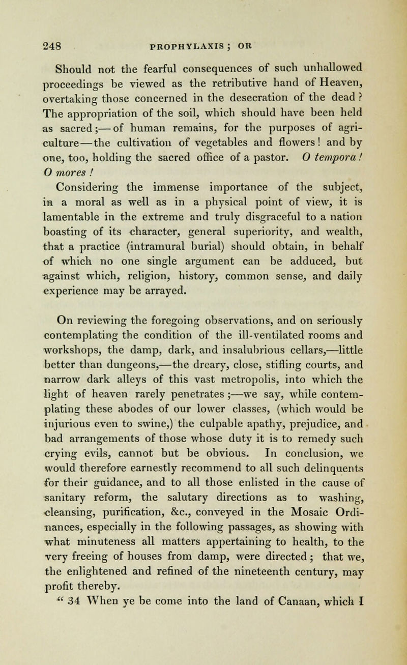 Should not the fearful consequences of such unhallowed proceedings be viewed as the retributive hand of Heaven, overtaking those concerned in the desecration of the dead ? The appropriation of the soil, which should have been held as sacred;—of human remains, for the purposes of agri- culture—the cultivation of vegetables and flowers! and by one, too, holding the sacred office of a pastor. 0 tempora ! O mores! Considering the immense importance of the subject, in a moral as well as in a physical point of view, it is lamentable in the extreme and truly disgraceful to a nation boasting of its character, general superiority, and wealth, that a practice (intramural burial) should obtain, in behalf of which no one single argument can be adduced, but against which, religion, history, common sense, and daily experience may be arrayed. On reviewing the foregoing observations, and on seriously contemplating the condition of the ill-ventilated rooms and workshops, the damp, dark, and insalubrious cellars,—little better than dungeons,—the dreary, close, stifling courts, and narrow dark alleys of this vast metropolis, into which the light of heaven rarely penetrates ;—we say, while contem- plating these abodes of our lower classes, (which would be injurious even to swine,) the culpable apathy, prejudice, and bad arrangements of those whose duty it is to remedy such crying evils, cannot but be obvious. In conclusion, we would therefore earnestly recommend to all such delinquents for their guidance, and to all those enlisted in the cause of sanitary reform, the salutary directions as to washing, cleansing, purification, &c, conveyed in the Mosaic Ordi- nances, especially in the following passages, as showing with what minuteness all matters appertaining to health, to the very freeing of houses from damp, were directed; that we, the enlightened and refined of the nineteenth century, may profit thereby.  34 When ye be come into the land of Canaan, which I