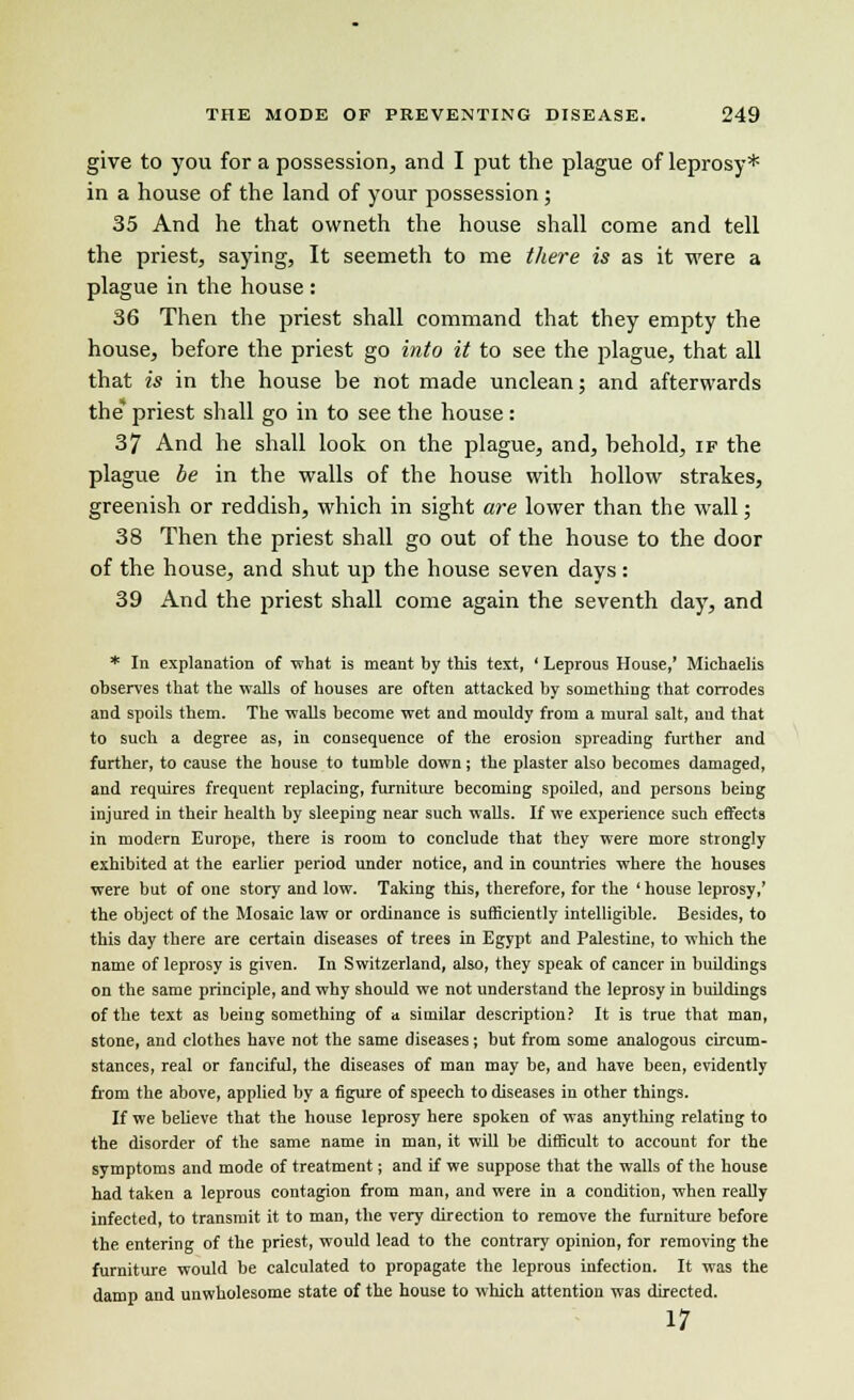 give to you for a possession, and I put the plague of leprosy* in a house of the land of your possession; 35 And he that owneth the house shall come and tell the priest, saying, It seemeth to me there is as it were a plague in the house : 36 Then the priest shall command that they empty the house, before the priest go into it to see the plague, that all that is in the house be not made unclean; and afterwards the priest shall go in to see the house : 37 And he shall look on the plague, and, behold, if the plague be in the walls of the house with hollow strakes, greenish or reddish, which in sight are lower than the wall; 38 Then the priest shall go out of the house to the door of the house, and shut up the house seven days: 39 And the priest shall come again the seventh day, and * In explanation of what is meant by this text, ' Leprous House,' Miehaelis observes that the walls of houses are often attacked by something that corrodes and spoils them. The walls become wet and mouldy from a mural salt, and that to such a degree as, in consequence of the erosion spreading further and further, to cause the house to tumble down; the plaster also becomes damaged, and requires frequent replacing, furniture becoming spoiled, and persons being injured in their health by sleeping near such walls. If we experience such effects in modern Europe, there is room to conclude that they were more strongly exhibited at the earlier period under notice, and in countries where the houses were but of one story and low. Taking this, therefore, for the ' house leprosy,' the object of the Mosaic law or ordinance is sufficiently intelligible. Besides, to this day there are certain diseases of trees in Egypt and Palestine, to which the name of leprosy is given. In Switzerland, also, they speak of cancer in buildings on the same principle, and why should we not understand the leprosy in buildings of the text as being something of a similar description? It is true that man, stone, and clothes have not the same diseases; but from some analogous circum- stances, real or fanciful, the diseases of man may be, and have been, evidently from the above, applied by a figure of speech to diseases in other things. If we beUeve that the house leprosy here spoken of was anything relating to the disorder of the same name in man, it will be difficult to account for the symptoms and mode of treatment; and if we suppose that the walls of the house had taken a leprous contagion from man, and were in a condition, when really infected, to transmit it to man, the very direction to remove the furniture before the entering of the priest, would lead to the contrary opinion, for removing the furniture would be calculated to propagate the leprous infection. It was the damp and unwholesome state of the house to which attention was directed. 17