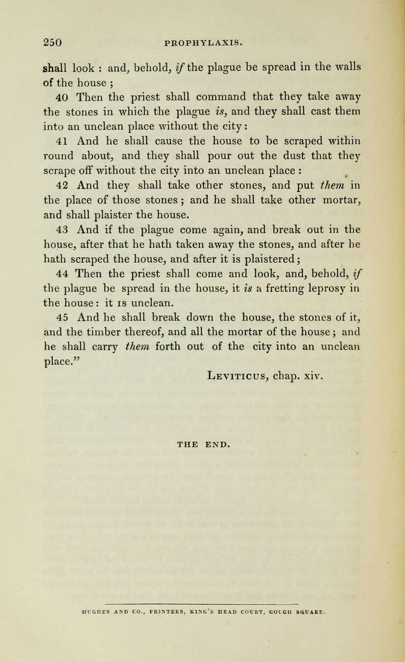 shall look : and, behold, if the plague be spread in the walls of the house ; 40 Then the priest shall command that they take away the stones in which the plague is, and they shall cast them into an unclean place without the city: 41 And he shall cause the house to be scraped within round about, and they shall pour out the dust that they scrape off without the city into an unclean place : 42 And they shall take other stones, and put them in the place of those stones ; and he shall take other mortar, and shall plaister the house. 43 And if the plague come again, and break out in the house, after that he hath taken away the stones, and after he hath scraped the house, and after it is plaistered; 44 Then the priest shall come and look, and, behold, if the plague be spread in the house, it is a fretting leprosy in the house: it is unclean. 45 And he shall break down the house, the stones of it, and the timber thereof, and all the mortar of the house; and he shall carry them forth out of the city into an unclean place. Leviticus, chap. xiv. THE END. HCGHES AND CO., PRINTERS, KING S DEAD COURT, GOIGII S&UARE.