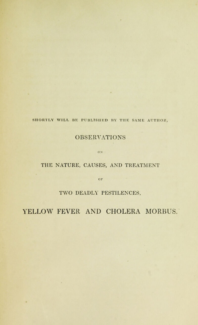 SHORTLY WILL BE PUBLISHED BY THE SAME AUTHOR, OBSERVATIONS THE NATURE, CAUSES, AND TREATMENT TWO DEADLY PESTILENCES, YELLOW FEVER AND CHOLERA MORBUS.