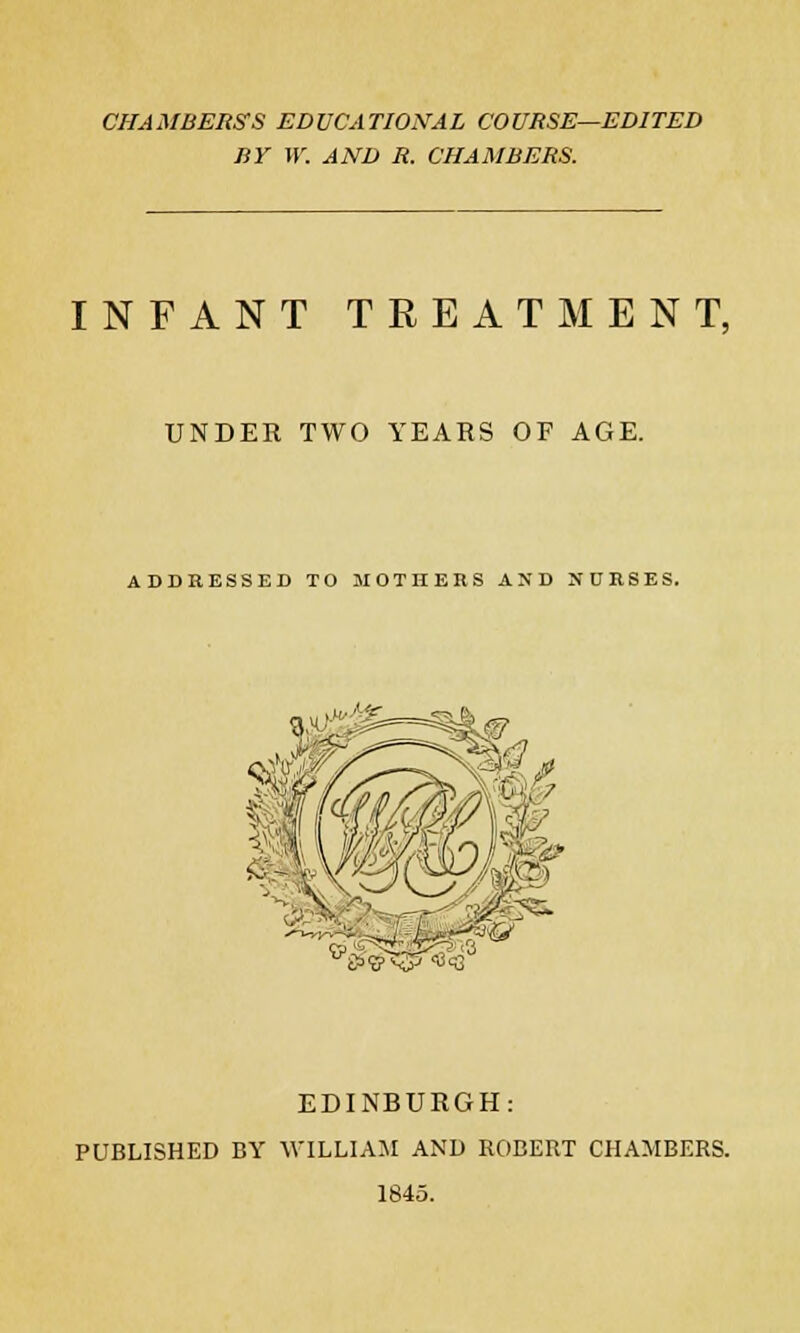 CHAMBERS'S EDUCATIONAL COURSE—EDITED BY W. AND R. CHAMBERS. INFANT TREATMENT, UNDER TWO YEARS OF AGE. ADDRESSED TO MOTHERS AND NURSES. £><5>\y <S<3 EDINBURGH: PUBLISHED BY WILLIAM AND ROBERT CHAMBERS. 1845.