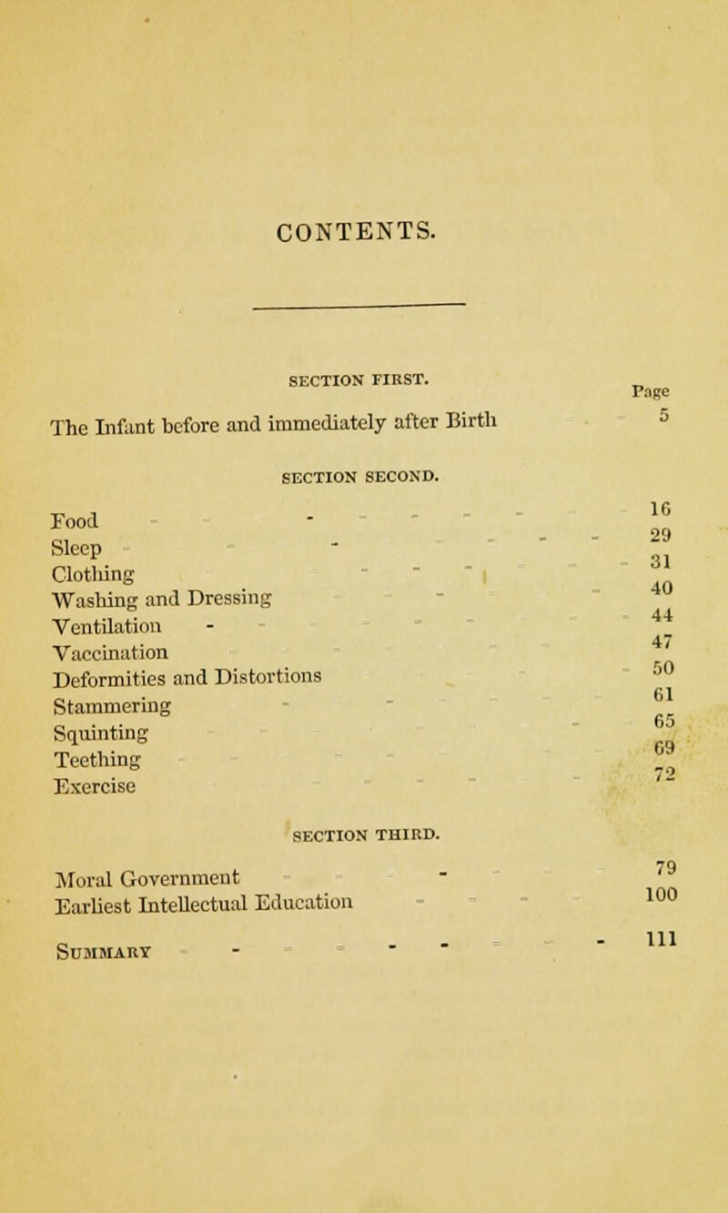 CONTENTS. SECTION FIRST. P.1RC The Infant before and immediately after Birth 5 SECTION SECOND. Food Sleep Clothing Washing and Dressing Ventilation Vaccination Deformities and Distortions Stammering Squinting- Teething Exercise SECTION THIRD. 10 29 31 40 44 47 50 61 65 09 79 Moral Government Earliest Intellectual Education 10° Summary