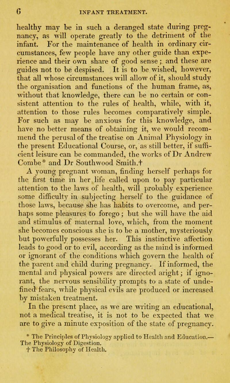 healthy may be in such a deranged state during preg- nancy, as -will operate greatly to the detriment of the infant. For the maintenance of health in ordinary cir- cumstances, few people have any other guide than expe- rience and their own share of good sense; and these are guides not to he despised. It is to be wished, however, that all whose circumstances will allow of it, should study the organisation and functions of the human frame, as, without that knowledge, there can be no certain or con- sistent attention to the rules of health, while, with it, attention to those rules becomes comparatively simple. For such as may be anxious for this knowledge, and have no better means of obtaining it, we would recom- mend the perusal of the treatise on Animal Physiology in the present Educational Course, or, as still better, if suffi- cient leisure can be commanded, the works of Dr Andrew Combe* and Dr South wood Smith .t A young pregnant woman, finding herself perhaps for the first time in her life called upon to pay particular attention to the laws of health, will probably experience some difficulty in subjecting herself to the guidance of those laws, because she has habits to overcome, and per- haps some pleasures to forego; but she will have the aid and stimulus of maternal love, which, from the moment she becomes conscious she is to be a mother, mysteriously but powerfully possesses her. This instinctive affection leads to good or to evil, according as the mind is informed or ignorant of the conditions which govern the health of the parent and child during pregnancy. If informed, the mental and physical powers are directed aright; if igno- rant, the nervous sensibility prompts to a state of unde- fined fears, while physical evils are produced or increased by mistaken treatment. In the present place, as we are writing an educational, not a medical treatise, it is not to be expected that we are to give a minute exposition of the state of pregnancy. * The Principles of Physiology applied to Health and Education.— The Physiology of Digestion. + The Philosophy of Health.