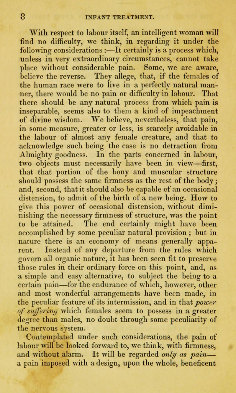 With respect to labour itself, an intelligent woman will find no difficulty, we think, in regarding it under the following considerations :—It certainly is a process which, unless in very extraordinary circumstances, cannot take place without considerable pain. Some, we are aware, believe the reverse. They allege, that, if the females of the human race were to live in a perfectly natural man- ner, there would be no pain or difficulty in labour. That there should be any natural process from which pain is inseparable, seems also to them a kind of impeachment of divine wisdom. We believe, nevertheless, that pain, in some measure, greater or less, is scarcely avoidable in the labour of almost any female creature, and that to acknowledge such being the case is no detraction from Almighty goodness. In the parts concerned in labour, two objects must necessarily have been in view—first, that that portion of the bony and muscular structure should possess the same firmness as the rest of the body ; and, second, that it should also be capable of an occasional distension, to admit of the birth of a new being. How to give this power of occasional distension, without dimi- nishing the necessary firmness of structure, was the point to be attained. The end certainly might have been accomplished by some peculiar natural provision ; but in nature there is an economy of means generally appa- rent. Instead of any departure from the rules which govern all organic nature, it has been seen fit to preserve those rules in their ordinary force on this point, and, as a simple and easy alternative, to subject the being to a certain pain—for the endurance of which, however, other and most wonderful arrangements have been made, in the peculiar feature of its intermission, and in that power of suffering which females seem to possess in a greater degree than males, no doubt through some peculiarity of the nervous system. Contemplated under such considerations, the pain of labour will be looked forward to, we think, with firmness, and without alarm. It will be regarded only as pain— a pain imposed with a design, upon the whole, beneficent