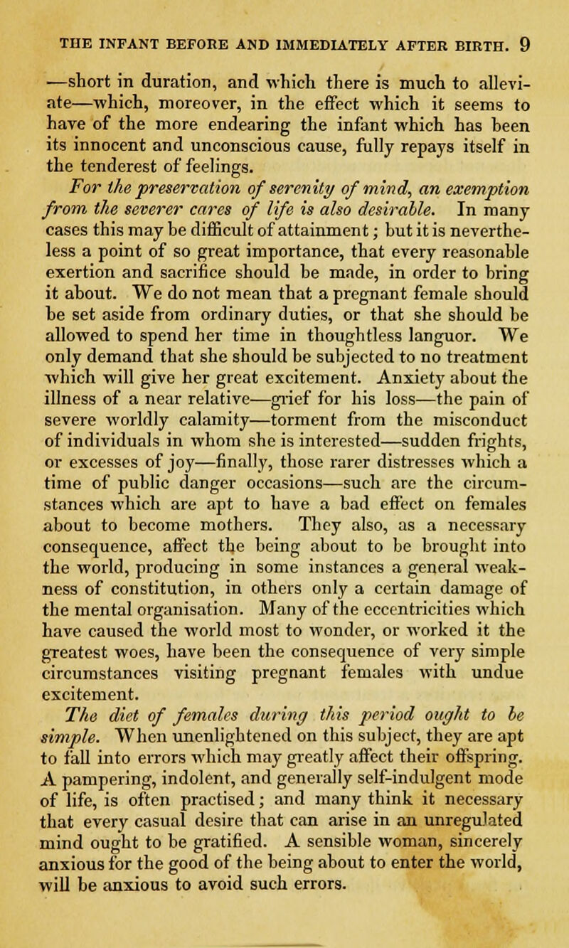 —short in duration, and which there is much to allevi- ate—which, moreover, in the effect which it seems to have of the more endearing the infant which has heen its innocent and unconscious cause, fully repays itself in the tenderest of feelings. For the preservation of serenity of mind, an exemption from the severer cares of life is also desirable. In many cases this may be difficult of attainment; but it is neverthe- less a point of so great importance, that every reasonable exertion and sacrifice should be made, in order to bring it about. We do not mean that a pregnant female should be set aside from ordinary duties, or that she should be allowed to spend her time in thoughtless languor. We only demand that she should be subjected to no treatment which will give her great excitement. Anxiety about the illness of a near relative—grief for his loss—the pain of severe worldly calamity—torment from the misconduct of individuals in whom she is interested—sudden frights, or excesses of joy—finally, those rarer distresses which a time of public danger occasions—such are the circum- stances which are apt to have a bad effect on females about to become mothers. They also, as a necessary consequence, affect the being about to be brought into the world, producing in some instances a general weak- ness of constitution, in others only a certain damage of the mental organisation. Many of the eccentricities which have caused the world most to wonder, or worked it the greatest woes, have been the consequence of very simple circumstances visiting pregnant females with undue excitement. The diet of females during this period ought to he simple. When unenlightened on this subject, they are apt to fall into errors which may greatly affect their offspring. A pampering, indolent, and generally self-indulgent mode of life, is often practised; and many think it necessary that every casual desire that can arise in an unregulated mind ought to be gratified. A sensible woman, sincerely anxious for the good of the being about to enter the world, will be anxious to avoid such errors.