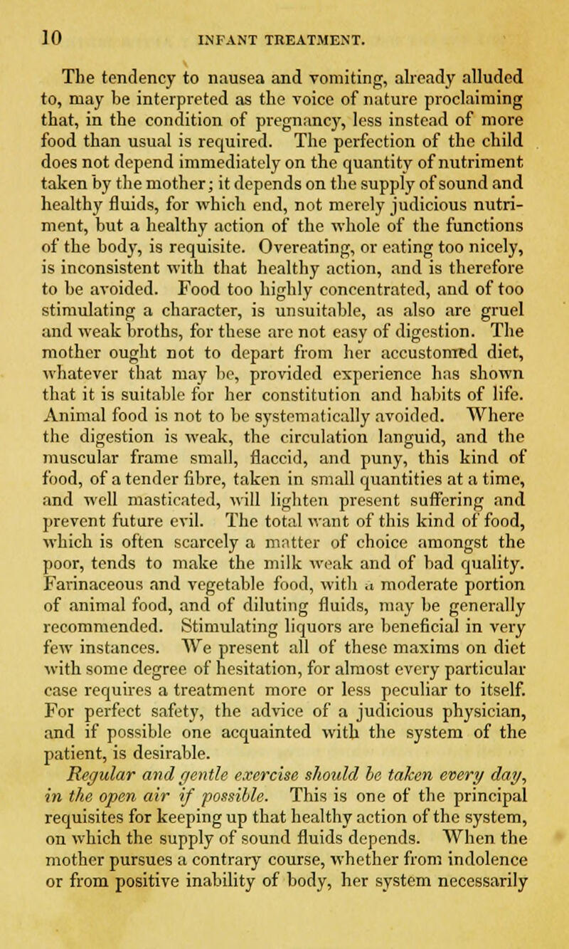 The tendency to nausea and vomiting, already alluded to, may be interpreted as the voice of nature proclaiming that, in the condition of pregnancy, less instead of more food than usual is required. The perfection of the child does not depend immediately on the quantity of nutriment taken by the mother; it depends on the supply of sound and healthy fluids, for which end, not merely judicious nutri- ment, but a healthy action of the whole of the functions of the body, is requisite. Overeating, or eating too nicely, is inconsistent with that healthy action, and is therefore to be avoided. Food too highly concentrated, and of too stimulating a character, is unsuitable, as also are gruel and weak broths, for these are not easy of digestion. The mother ought not to depart from her accustomed diet, whatever that may be, provided experience has shown that it is suitable for her constitution and habits of life. Animal food is not to be systematically avoided. Where the digestion is weak, the circulation languid, and the muscular frame small, flaccid, and puny, this kind of food, of a tender fibre, taken in small quantities at a time, and well masticated, will lighten present suffering and prevent future evil. The total want of this kind of food, which is often scarcely a matter of choice amongst the poor, tends to make the milk weak and of bad quality. Farinaceous and vegetable food, with a moderate portion of animal food, and of diluting fluids, may be generally recommended. Stimulating liquors are beneficial in very few instances. We present all of these maxims on diet with some degree of hesitation, for almost every particular case requires a treatment more or less peculiar to itself. For perfect safety, the advice of a judicious physician, and if possible one acquainted with the system of the patient, is desirable. Regular and gentle exercise should be taken every day, in the open air if possible. This is one of the principal requisites for keeping up that healthy action of the system, on which the supply of sound fluids depends. When the mother pursues a contrary course, whether from indolence or from positive inability of body, her system necessarily