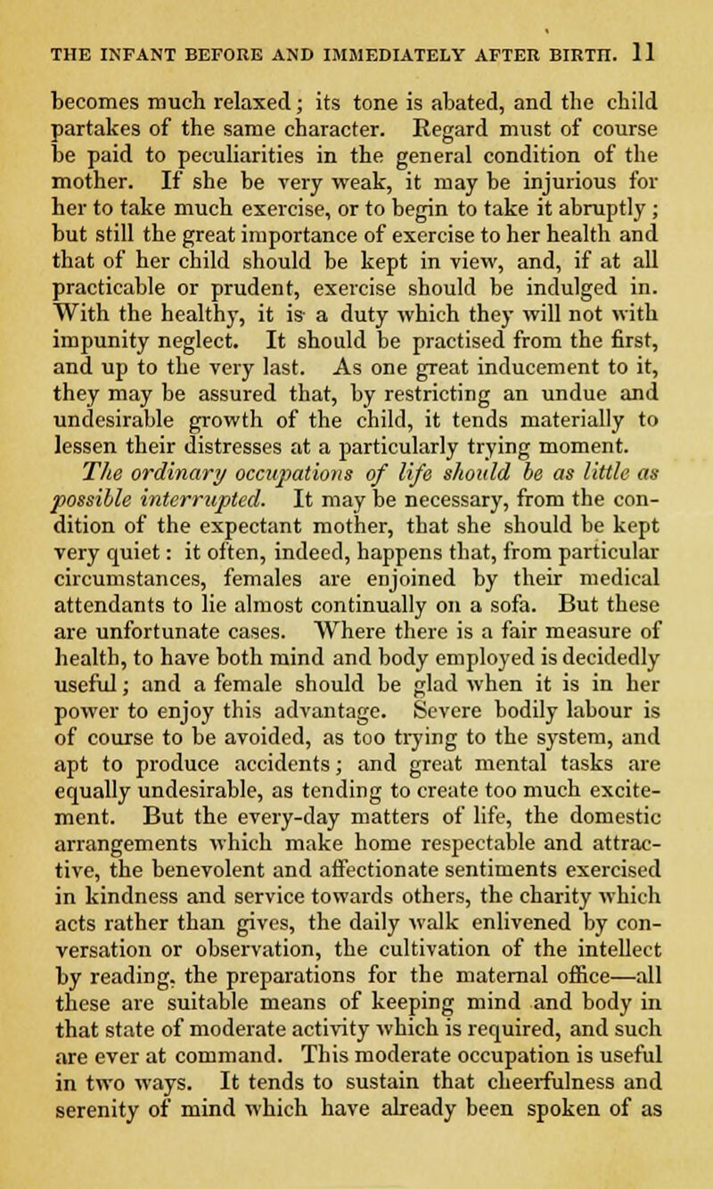 becomes much relaxed; its tone is abated, and the child partakes of the same character. Regard must of course be paid to peculiarities in the general condition of the mother. If she be very weak, it may be injurious for her to take much exercise, or to begin to take it abruptly; but still the great importance of exercise to her health and that of her child should be kept in view, and, if at all practicable or prudent, exercise should be indulged in. With the healthy, it is- a duty which they will not with impunity neglect. It should be practised from the first, and up to the very last. As one great inducement to it, they may be assured that, by restricting an undue and undesirable growth of the child, it tends materially to lessen their distresses at a particularly trying moment. The ordinary occupations of life should be as little as possible interrupted. It may be necessary, from the con- dition of the expectant mother, that she should be kept very quiet: it often, indeed, happens that, from particular circumstances, females are enjoined by their medical attendants to lie almost continually on a sofa. But these are unfortunate cases. Where there is a fair measure of health, to have both mind and body employed is decidedly useful; and a female should be glad when it is in her power to enjoy this advantage. Severe bodily labour is of course to be avoided, as too trying to the system, and apt to produce accidents; and great mental tasks are equally undesirable, as tending to create too much excite- ment. But the every-day matters of life, the domestic arrangements which make home respectable and attrac- tive, the benevolent and affectionate sentiments exercised in kindness and service towards others, the charity which acts rather than gives, the daily walk enlivened by con- versation or observation, the cultivation of the intellect by reading, the preparations for the maternal office—all these are suitable means of keeping mind and body in that state of moderate activity which is required, and such are ever at command. This moderate occupation is useful in two ways. It tends to sustain that cheerfulness and serenity of mind which have already been spoken of as