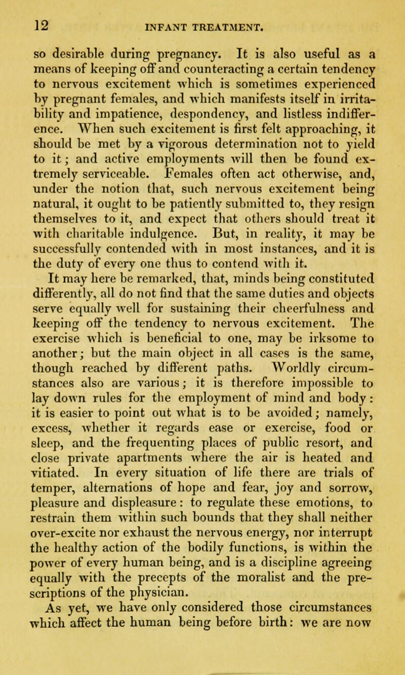 so desirable during pregnancy. It is also useful as a means of keeping off and counteracting a certain tendency to nervous excitement which is sometimes experienced by pregnant females, and which manifests itself in irrita- bility and impatience, despondency, and listless indiffer- ence. When such excitement is first felt approaching, it should be met by a vigorous determination not to yield to it; and active employments will then be found ex- tremely serviceable. Females often act otherwise, and, under the notion that, such nervous excitement being natural, it ought to be patiently submitted to, they resign themselves to it, and expect that others should treat it with charitable indulgence. But, in reality, it may be successfully contended with in most instances, and it is the duty of every one thus to contend with it. It may here be remarked, that, minds being constituted differently, all do not find that the same duties and objects serve equally well for sustaining their cheerfulness and keeping off the tendency to nervous excitement. The exercise which is beneficial to one, may be irksome to another; but the main object in all cases is the same, though reached by different paths. Worldly circum- stances also are various; it is therefore impossible to lay down rules for the employment of mind and body: it is easier to point out what is to be avoided; namely, excess, whether it regards ease or exercise, food or sleep, and the frequenting places of public resort, and close private apartments where the air is heated and vitiated. In every situation of life there are trials of temper, alternations of hope and fear, joy and sorrow, pleasure and displeasure: to regulate these emotions, to restrain them within such bounds that they shall neither over-excite nor exhaust the nervous energy, nor interrupt the healthy action of the bodily functions, is within the power of every human being, and is a discipline agreeing equally with the precepts of the moralist and the pre- scriptions of the physician. As yet, we have only considered those circumstances which affect the human being before birth: we are now