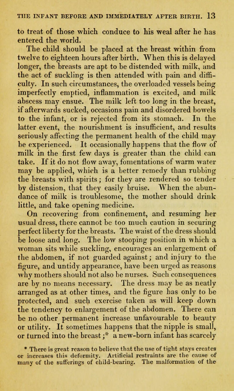 to treat of those which conduce to his weal after he has entered the world. The child should he placed at the hreast within from twelve to eighteen hours after birth. When this is delayed longer, the breasts are apt to be distended with milk, and the act of suckling is then attended with pain and diffi- culty. In such circumstances, the overloaded vessels being imperfectly emptied, inflammation is excited, and milk abscess may ensue. The milk left too long in the breast, if afterwards sucked, occasions pain and disordered bowels to the infant, or is rejected from its stomach. In the latter event, the nourishment is insufficient, and results seriously affecting the permanent health of the child may be experienced. It occasionally happens that the flow of milk in the first few days is greater than the child can take. If it do not flow away, fomentations of warm water may be applied, which is a better remedy than rubbing the breasts with spirits; for they are rendered so tender by distension, that they easily bruise. When the abun- dance of milk is troublesome, the mother should drink little, and take opening medicine. On recovering from confinement, and resuming her usual dress, there cannot be too much caution in securing perfect liberty for the breasts. The waist of the dress should be loose and long. The low stooping position in which a woman sits while suckling, encourages an enlargement of the abdomen, if not guarded against; and injury to the figure, and untidy appearance, have been urged as reasons why mothers should not also be nurses. Such consequences are by no means necessary. The dress may be as neatly arranged as at other times, and the figure has only to be protected, and such exercise taken as will keep down the tendency to enlargement of the abdomen. There can be no other permanent increase unfavourable to beauty or utility. It sometimes happens that the nipple is small, or turned into the breast ;* a new-born infant has scarcely * There i9 great reason to believe tli.it tlie use of tight stays creates or increases this deformity. Artificial restraints are the cause of many of the sufferings of child-bearing. The malformation of the
