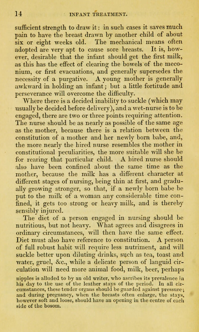 sufficient strength to draw it: in such cases it saves much pain to have the breast drawn by another child of about six or eight weeks old. The mechanical means often adopted are very apt to cause sore breasts. It is, how- ever, desirable that the infant should get the first milk, as this has the effect of clearing the bowels of the meco- nium, or first evacuations, and generally supersedes the necessity of a purgative. A young mother is generally awkward in holding an infant; but a little fortitude and perseverance will overcome the difficulty. Where there is a decided inability to suckle (which may usually be decided before delivery), and a wet-nurse is to be engaged, there are two or three points requiring attention. The nurse should be as nearly as possible of the same age as the mother, because there is a relation between the constitution of a mother and her newly born babe, and, the more nearly the hired nurse resembles the mother in constitutional peculiarities, the more suitable will she be for rearing that particular child. A hired nurse should also have been confined about the same time as the mother, because the milk has a different character at different stages of nursing, being thin at first, and gradu- ally growing stronger, so that, if a newly born babe be put to the milk of a woman any considerable time con- fined, it gets too strong or heavy milk, and is thereby sensibly injured. The diet of a person engaged in nursing should be nutritious, but not heavy. What agrees and disagrees in ordinary circumstances, will then have the same effect. Diet must also have reference to constitution. A person of full robust habit will require less nutriment, and will suckle better upon diluting drinks, such as tea, toast and water, gruel, &c, while a delicate person of languid cir- culation will need more animal food, milk, beer, perhaps nipples is alluded to by an old writer, who ascribes its prevalence in bis day to the use of the leather stays of the period. In all cir- cumstances, these tender organs should be guarded against pressure; and during pregnancy, when the breasts often enlarge, the stays, however soft and loose, should have an opening in the centre of each side of the bosom.