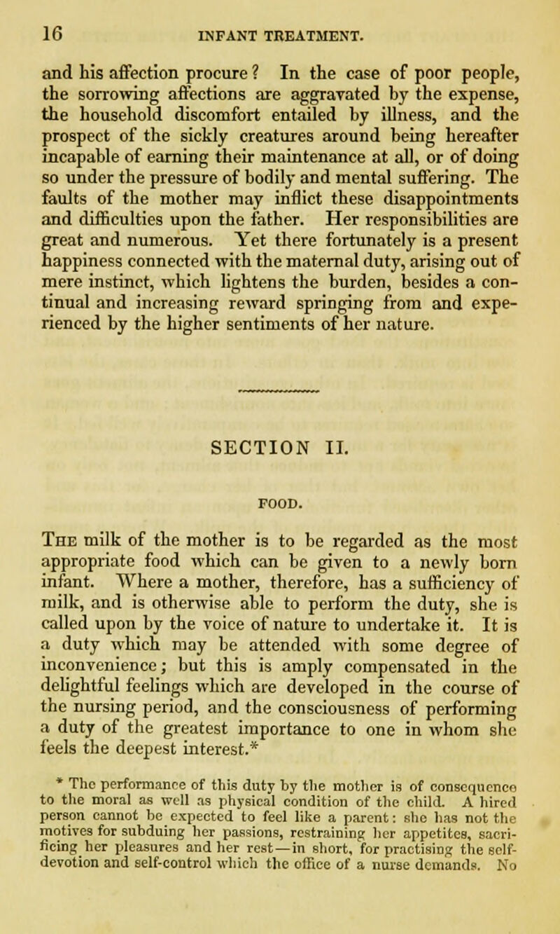 and his affection procure ? In the case of poor people, the sorrowing affections are aggravated by the expense, the household discomfort entailed by illness, and the prospect of the sickly creatures around being hereafter incapable of earning their maintenance at all, or of doing so under the pressure of bodily and mental suffering. The faults of the mother may inflict these disappointments and difficulties upon the father. Her responsibilities are great and numerous. Yet there fortunately is a present happiness connected with the maternal duty, arising out of mere instinct, which lightens the burden, besides a con- tinual and increasing reward springing from and expe- rienced by the higher sentiments of her nature. SECTION II. FOOD. The milk of the mother is to be regarded as the most appropriate food which can be given to a newly born infant. Where a mother, therefore, has a sufficiency of milk, and is otherwise able to perform the duty, she is called upon by the voice of nature to undertake it. It is a duty which may be attended with some degree of inconvenience; but this is amply compensated in the delightful feelings which are developed in the course of the nursing period, and the consciousness of performing a duty of the greatest importance to one in whom she- feels the deepest interest.* * The performance of this duty by the mother is of consequence to the moral as well as physical condition of the child. A hired person cannot be expected to feel like a parent: she has not the motives for subduing her passions, restraining her appetites, sacri- ficing her pleasures and her rest —in short, for practising the self- devotion and self-control which the office of a nurse demands. No