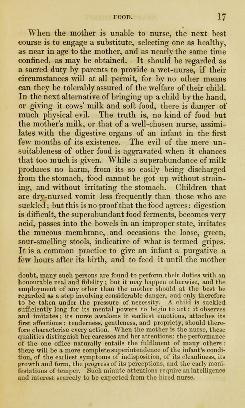 When the mother is unable to nurse, the next best course is to engage a substitute, selecting one as health)', as near in age to the mother, and as nearly the same time confined, as may be obtained. It should be regarded as a sacred duty by parents to provide a wet-nurse, if their circumstances will at all permit, for by no other means can they be tolerably assured of the welfare of their child. In the next alternative of bringing up a child by the hand, or giving it cows' milk and soft food, there is danger of much physical evil. The truth is, no kind of food but the mother's milk, or that of a well-chosen nurse, assimi- lates with the digestive organs of an infant in the first few months of its existence. The evil of the mere un- suitableness of other food is aggravated when it chances that too much is given. While a superabundance of milk produces no harm, from its so easily being discharged from the stomach, food cannot be got up without strain- ing, and without irritating the stomach. Children that are dry-nursed vomit less frequently than those who are suckled; but this is no proof that the food agrees: digestion is difficult, the superabundant food ferments, becomes very acid, passes into the bowels in an improper state, irritates the mucous membrane, and occasions the loose, green, sour-smelling stools, indicative of what is termed gripes. It is a common practice to give an infiint a purgative a few hours after its birth, and to feed it until the mother doubt, many such persons are found to perform their duties with an honourable zeal and fidelity; but it may happen otherwise, and the employment of any other than the mother should at the best be regarded ae a step involving considerable danger, and only therefore to be taken under the pressure of necessity. A child is suckled sufficiently long for its mental powers to begin to act: it observes and imitates; its nurse awakens it earliest emotions, attaches its first affections : tenderness, gentleness, and propriety, should there- fore characterise every action. When the mother is the nurse, these qualities distinguish her caresses and her attentions: the performance of the one office naturally entails the fulfilment of many others : there will be a more complete superintendence of the infant's condi- tion, of the earliest symptoms of indisposition, of its cleanliness, its growth and form, the progress of its perceptions, and the early mani- festations of temper. Such minute attentions require an intelligence mid interest scarcely to be expected from the hired nurse.