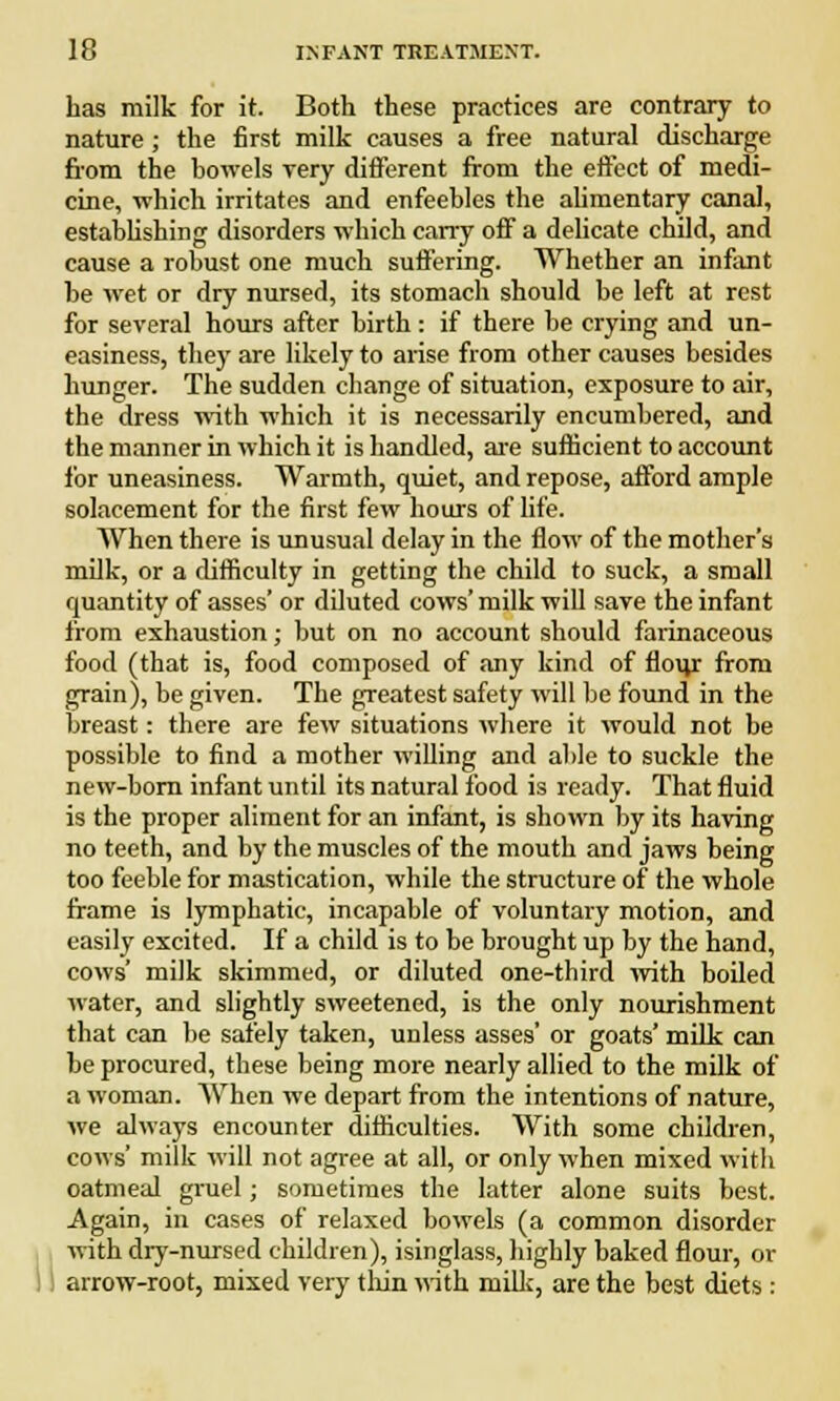 has milk for it. Both these practices are contrary to nature ; the first milk causes a free natural discharge from the bowels very different from the effect of medi- cine, which irritates and enfeebles the alimentary canal, establishing disorders which carry off a delicate child, and cause a robust one much suffering. Whether an infant be wet or dry nursed, its stomach should be left at rest for several hours after birth : if there be crying and un- easiness, they are likely to arise from other causes besides hunger. The sudden change of situation, exposure to air, the dress with which it is necessarily encumbered, and the manner in which it is handled, are sufficient to account for uneasiness. Warmth, quiet, and repose, afford ample solacement for the first few hours of life. When there is unusual delay in the flow of the mother's milk, or a difficulty in getting the child to suck, a small quantity of asses' or diluted cows' milk will save the infant from exhaustion; but on no account should farinaceous food (that is, food composed of any kind of flour from grain), be given. The greatest safety will be found in the breast: there are few situations where it would not be possible to find a mother willing and able to suckle the new-born infant until its natural food is ready. That fluid is the proper aliment for an infant, is shown by its having no teeth, and by the muscles of the mouth and jaws being too feeble for mastication, while the structure of the whole frame is lymphatic, incapable of voluntary motion, and easily excited. If a child is to be brought up by the hand, cows' milk skimmed, or diluted one-third with boiled water, and slightly sweetened, is the only nourishment that can be safely taken, unless asses' or goats' milk can be procured, these being more nearly allied to the milk of a woman. When we depart from the intentions of nature, we always encounter difficulties. With some children, cows' milk will not agree at all, or only when mixed with oatmeal gruel; sometimes the latter alone suits best. Again, in cases of relaxed bowels (a common disorder with dry-nursed children), isinglass, highly baked flour, or arrow-root, mixed very thin with milk, are the best diets :