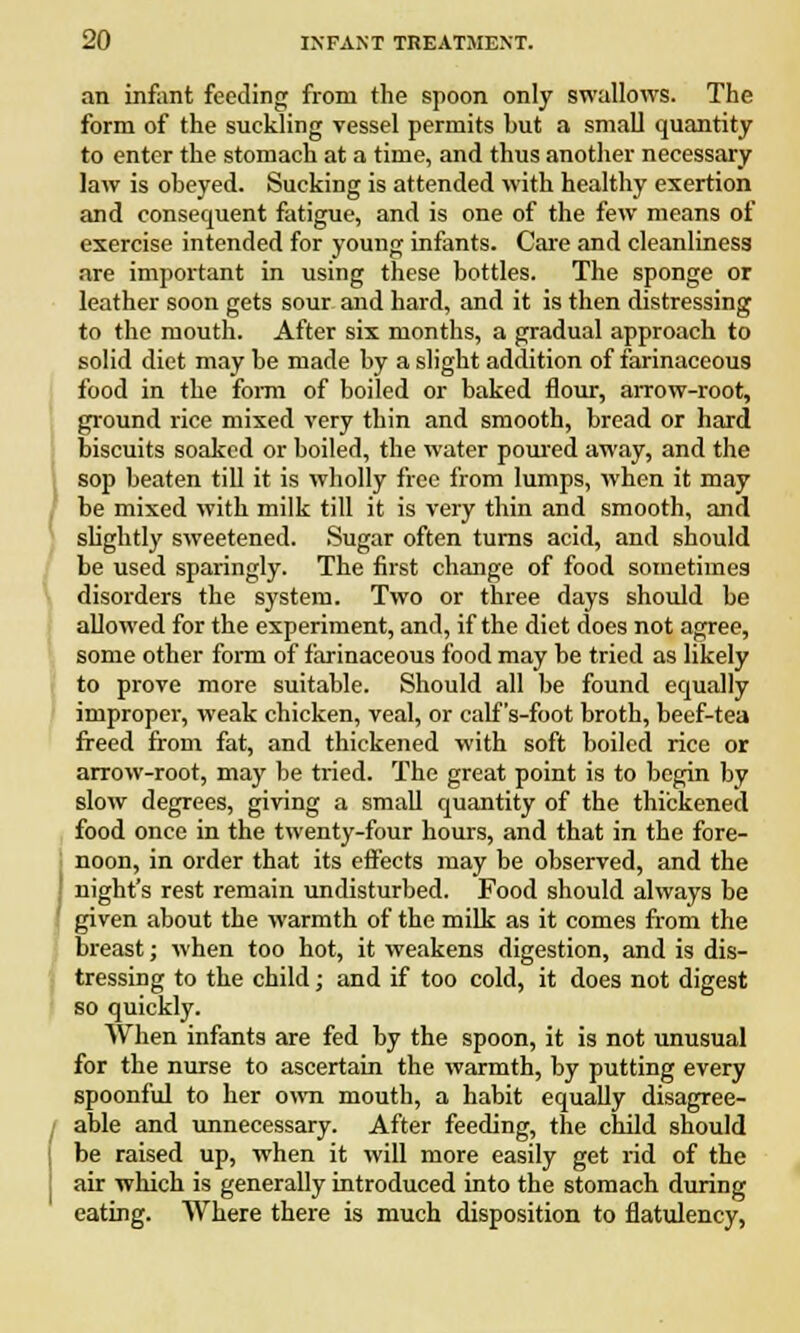 an infant feeding from the spoon only swallows. The form of the suckling vessel permits but a small quantity to enter the stomach at a time, and thus another necessary law is obeyed. Sucking is attended with healthy exertion and consequent fatigue, and is one of the few means of exercise intended for young infants. Care and cleanliness are important in using these bottles. The sponge or leather soon gets sour and hard, and it is then distressing to the mouth. After six months, a gradual approach to solid diet may be made by a slight addition of farinaceous food in the form of boiled or baked flour, arrow-root, ground rice mixed very thin and smooth, bread or hard biscuits soaked or boiled, the water poured away, and the sop beaten till it is wholly free from lumps, when it may be mixed with milk till it is very thin and smooth, and slightly sweetened. Sugar often turns acid, and should be used sparingly. The first change of food sometimes disorders the system. Two or three days should be allowed for the experiment, and, if the diet does not agree, some other form of farinaceous food may be tried as likely to prove more suitable. Should all be found equally improper, weak chicken, veal, or calf 's-foot broth, beef-tea freed from fat, and thickened with soft boiled rice or arrow-root, may be tried. The great point is to begin by slow degrees, giving a small quantity of the thickened food once in the twenty-four hours, and that in the fore- noon, in order that its effects may be observed, and the night's rest remain undisturbed. Food should always be given about the warmth of the milk as it comes from the breast; when too hot, it weakens digestion, and is dis- tressing to the child; and if too cold, it does not digest so quickly. When infants are fed by the spoon, it is not unusual for the nurse to ascertain the warmth, by putting every spoonful to her own mouth, a habit equally disagree- able and unnecessary. After feeding, the child should be raised up, when it will more easily get rid of the air which is generally introduced into the stomach during eating. Where there is much disposition to flatulency,