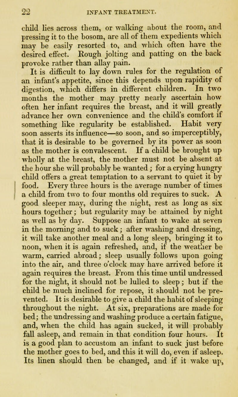 child lies across them, or walking about the room, and pressing it to the bosom, are all of them expedients which may be easily resorted to, and which often hare the desired effect. Rough jolting and patting on the back provoke rather than allay pain. It is difficult to lay down rules for the regulation of an infant's appetite, since this depends upon rapidity of digestion, which differs in different children. In two months the mother may pretty nearly ascertain how often her infant requires the breast, and it will greatly advance her own convenience and the child's comfort if something like regularity be established. Habit very soon asserts its influence—so soon, and so imperceptibly, that it is desirable to be governed by its power as soon as the mother is convalescent. If a child be brought up wholly at the breast, the mother must not be absent at the hour she will probably be wanted; for a crying hungry child offers a great temptation to a servant to quiet it by food. Every three hours is the average number of times a child from two to four months old requires to suck. A good sleeper may, during the night, rest as long as six hours together; but regularity may be attained by night as well as by day. Suppose an infant to wake at seven in the morning and to suck; after washing and dressing, it will take another meal and a long sleep, bringing it to noon, when it is again refreshed, and, if the weather be warm, carried abroad; sleep usually follows upon going into the air, and three o'clock may have arrived before it again requires the breast. From this time until undressed for the night, it should not be lulled to sleep ; but if the child be much inclined for repose, it should not be pre- vented. It is desirable to give a child the habit of sleeping throughout the night. At six, preparations are made for bed; the undressing and washing produce a certain fatigue, and, when the child has again sucked, it will probably fall asleep, and remain in that condition four hours. It is a good plan to accustom an infant to suck just before the mother goes to bed, and this it will do, even if asleep. Its linen should then be changed, and if it wake up,