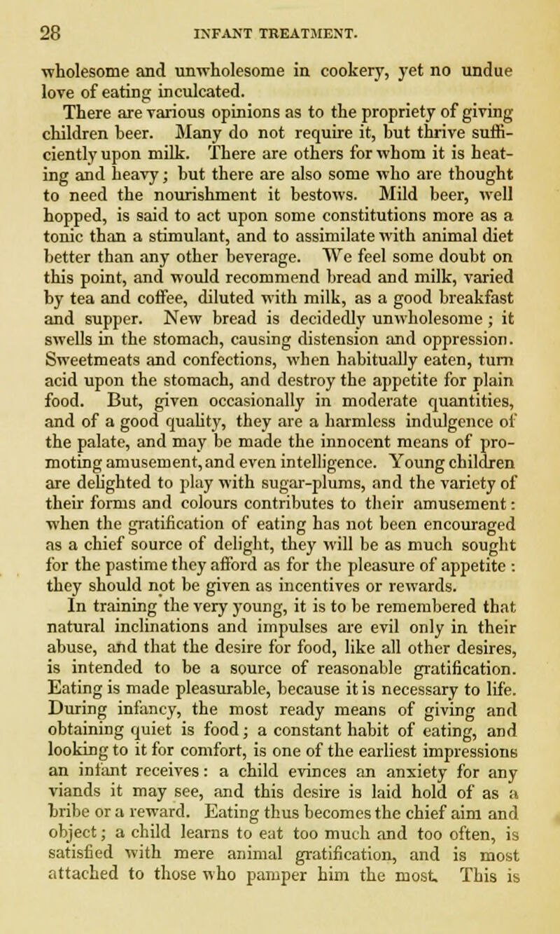 wholesome and unwholesome in cookery, yet no undue love of eating inculcated. There are various opinions as to the propriety of giving children beer. Many do not require it, but thrive suffi- ciently upon milk. There are others for whom it is heat- ing and heavy; but there are also some who are thought to need the nourishment it bestows. Mild beer, well hopped, is said to act upon some constitutions more as a tonic than a stimulant, and to assimilate with animal diet better than any other beverage. We feel some doubt on this point, and would recommend bread and milk, varied by tea and coffee, diluted with milk, as a good breakfast and supper. New bread is decidedly unwholesome ; it swells in the stomach, causing distension and oppression. Sweetmeats and confections, when habitually eaten, turn acid upon the stomach, and destroy the appetite for plain food. But, given occasionally in moderate quantities, and of a good quality, they are a harmless indulgence of the palate, and may be made the innocent means of pro- moting amusement, and even intelligence. Young children are delighted to play with sugar-plums, and the variety of their forms and colours contributes to their amusement: when the gratification of eating has not been encouraged as a chief source of delight, they will be as much sought for the pastime they afford as for the pleasure of appetite : they should not be given as incentives or rewards. In training the very young, it is to be remembered that natural inclinations and impulses are evil only in their abuse, and that the desire for food, like all other desires, is intended to be a source of reasonable gratification. Eating is made pleasurable, because it is necessary to life. During infancy, the most ready means of giving and obtaining quiet is food; a constant habit of eating, and looking to it for comfort, is one of the earliest impressions an infant receives: a child evinces an anxiety for any viands it may see, and this desire is laid hold of as a bribe or a reward. Eating thus becomes the chief aim and object; a child learns to eat too much and too often, is satisfied with mere animal gratification, and is most attached to those who pamper him the most This is