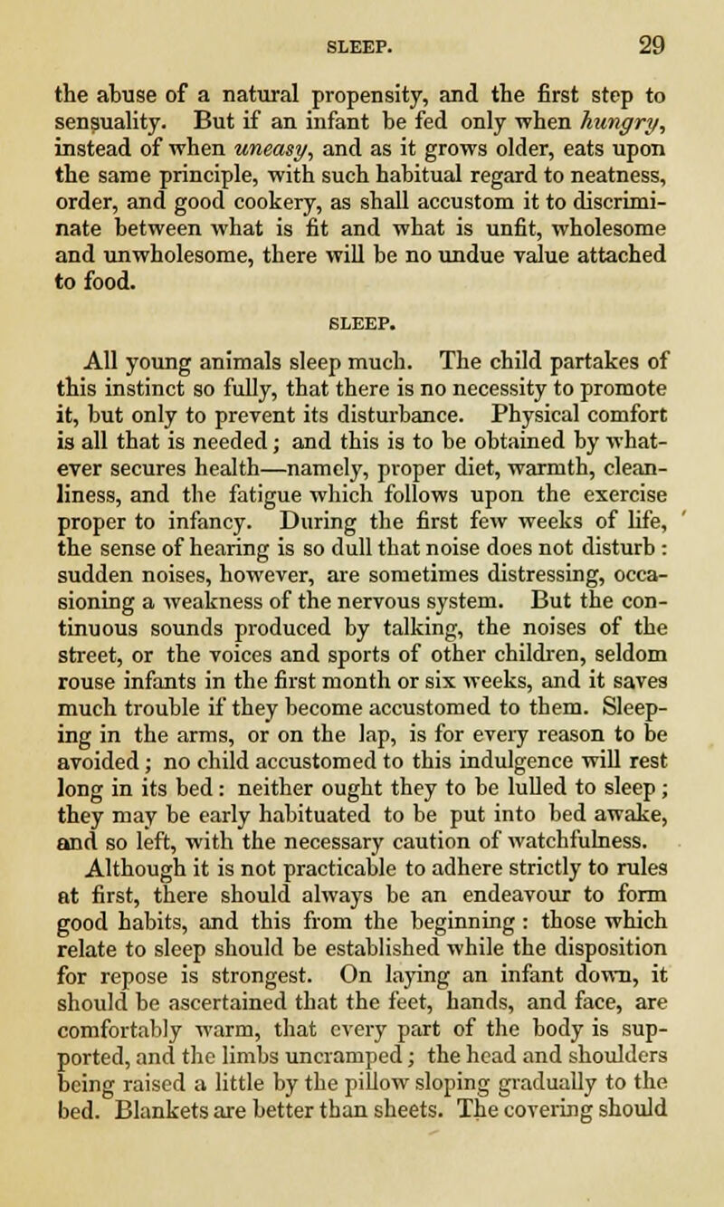 the abuse of a natural propensity, and the first step to sensuality. But if an infant be fed only when hungry, instead of when uneasy, and as it grows older, eats upon the same principle, with such habitual regard to neatness, order, and good cookery, as shall accustom it to discrimi- nate between what is fit and what is unfit, wholesome and unwholesome, there will be no undue value attached to food. All young animals sleep much. The child partakes of this instinct so fully, that there is no necessity to promote it, but only to prevent its disturbance. Physical comfort is all that is needed; and this is to be obtained by what- ever secures health—namely, proper diet, warmth, clean- liness, and the fatigue which follows upon the exercise proper to infancy. During the first few weeks of life, the sense of hearing is so dull that noise does not disturb: sudden noises, however, are sometimes distressing, occa- sioning a weakness of the nervous system. But the con- tinuous sounds produced by talking, the noises of the street, or the voices and sports of other children, seldom rouse infants in the first month or six weeks, and it saves much trouble if they become accustomed to them. Sleep- ing in the arms, or on the lap, is for every reason to be avoided; no child accustomed to this indulgence will rest long in its bed: neither ought they to be lulled to sleep ; they may be early habituated to be put into bed awake, and so left, with the necessary caution of watchfulness. Although it is not practicable to adhere strictly to rules at first, there should always be an endeavour to form good habits, and this from the beginning : those which relate to sleep should be established while the disposition for repose is strongest. On laying an infant down, it should be ascertained that the feet, hands, and face, are comfortably warm, that every part of the body is sup- ported, and the limbs uncramped; the head and shoulders being raised a little by the pillow sloping gradually to the bed. Blankets are better than sheets. The covering should