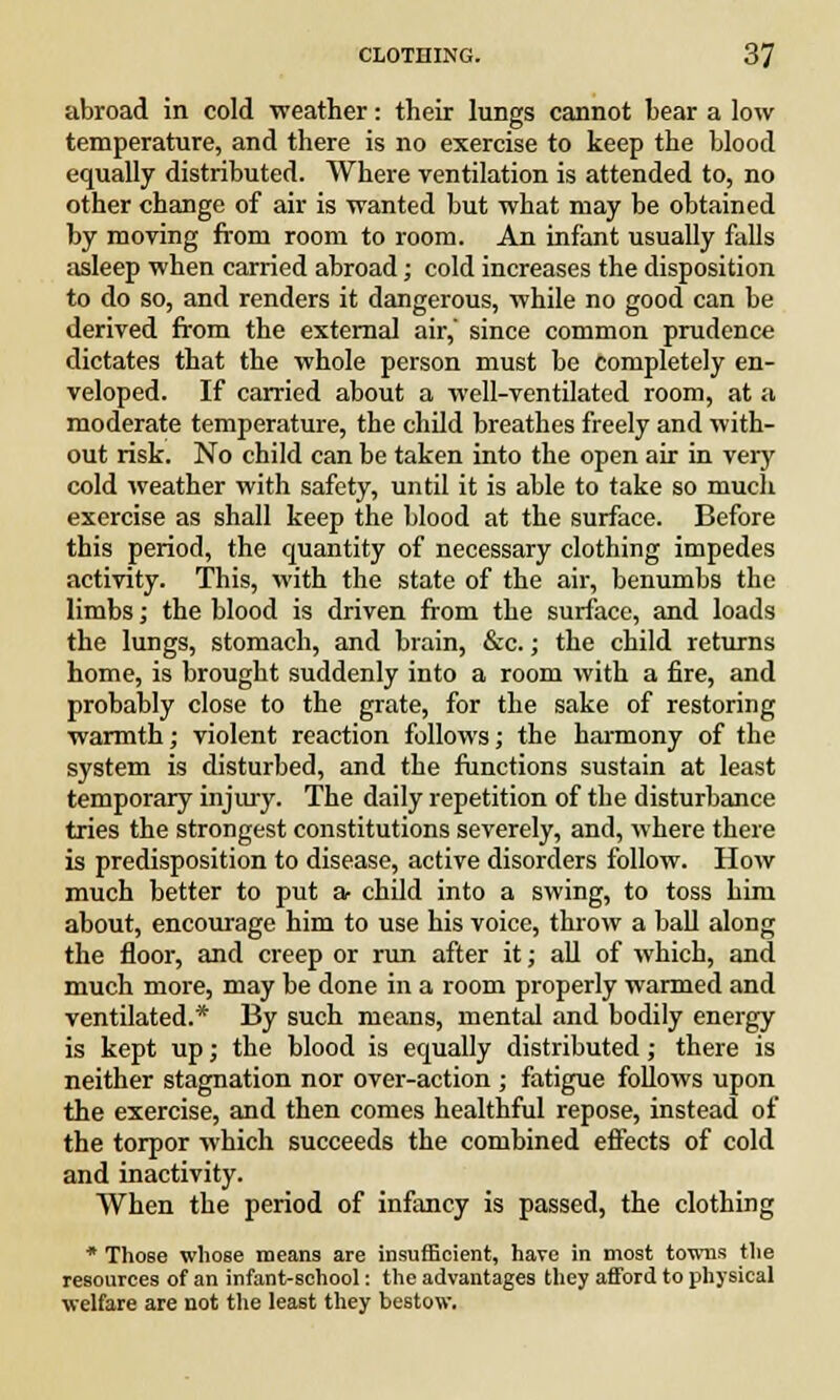 abroad in cold weather: their lungs cannot bear a low temperature, and there is no exercise to keep the blood equally distributed. Where ventilation is attended to, no other change of air is wanted but what may be obtained by moving from room to room. An infant usually falls asleep when carried abroad; cold increases the disposition to do so, and renders it dangerous, while no good can be derived from the external air,' since common prudence dictates that the whole person must be completely en- veloped. If carried about a well-ventilated room, at a moderate temperature, the child breathes freely and with- out risk. No child can be taken into the open air in very cold weather with safety, until it is able to take so much exercise as shall keep the blood at the surface. Before this period, the quantity of necessary clothing impedes activity. This, with the state of the air, benumbs the limbs; the blood is driven from the surface, and loads the lungs, stomach, and brain, &c.; the child returns home, is brought suddenly into a room with a fire, and probably close to the grate, for the sake of restoring warmth; violent reaction follows; the harmony of the system is disturbed, and the functions sustain at least temporary injury. The daily repetition of the disturbance tries the strongest constitutions severely, and, where there is predisposition to disease, active disorders follow. How much better to put a- child into a swing, to toss him about, encourage him to use his voice, throw a ball along the floor, and creep or run after it; all of which, and much more, may be done in a room properly warmed and ventilated.* By such means, mental and bodily energy is kept up; the blood is equally distributed; there is neither stagnation nor over-action ; fatigue follows upon the exercise, and then comes healthful repose, instead of the torpor which succeeds the combined effects of cold and inactivity. When the period of infancy is passed, the clothing * Those whose means are insufficient, have in most towns the resources of an infant-school: the advantages they afford to physical welfare are not the least they bestow.