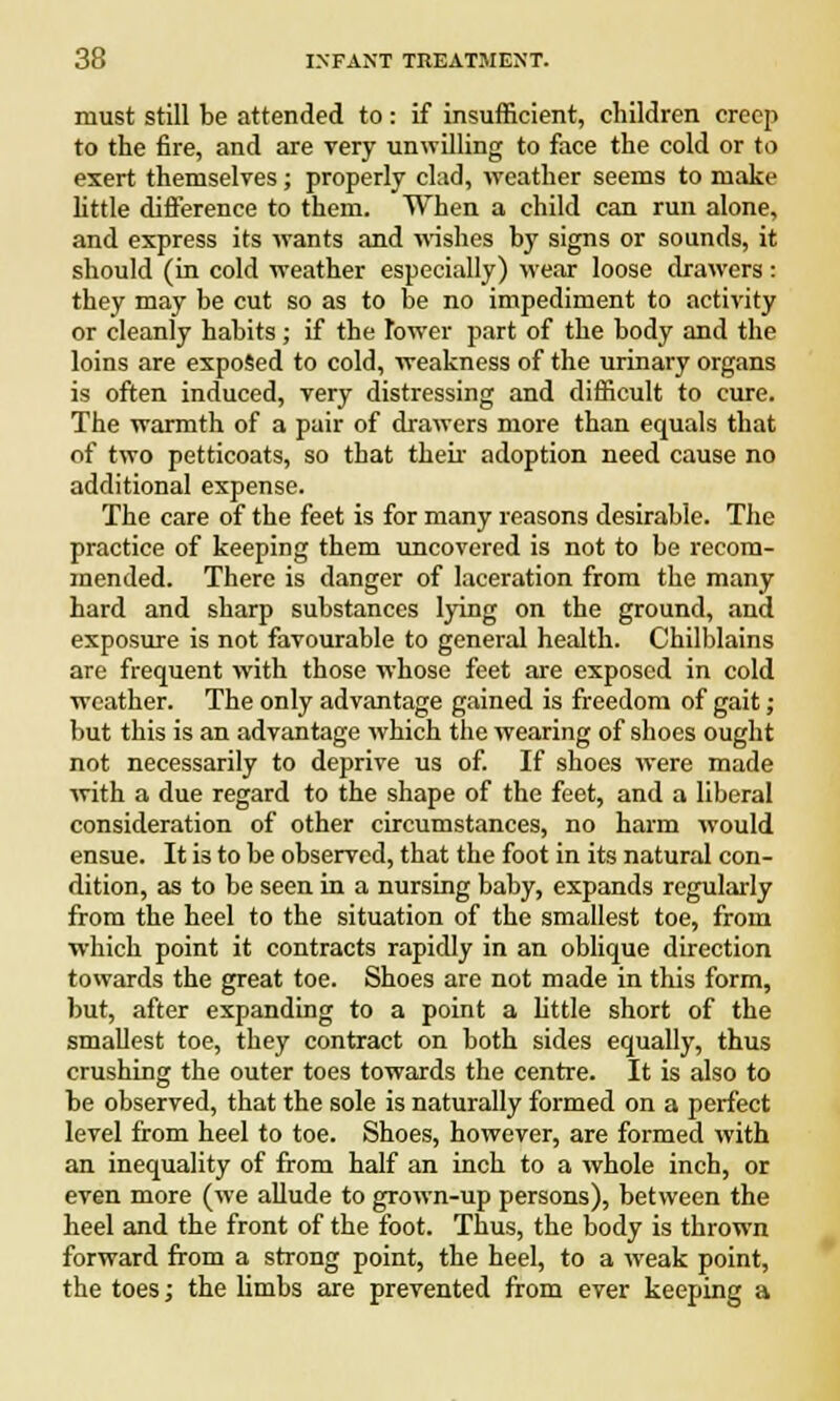 must still be attended to: if insufficient, children creep to the fire, and are very unwilling to face the cold or to exert themselves; properly clad, weather seems to make little difference to them. When a child can run alone, and express its wants and wishes by signs or sounds, it should (in cold weather especially) wear loose drawers : they may be cut so as to be no impediment to activity or cleanly habits; if the Tower part of the body and the loins are exposed to cold, weakness of the urinary organs is often induced, very distressing and difficult to cure. The warmth of a pair of drawers more than equals that of two petticoats, so that then adoption need cause no additional expense. The care of the feet is for many reasons desirable. The practice of keeping them uncovered is not to be recom- mended. There is danger of laceration from the many hard and sharp substances lying on the ground, and exposure is not favourable to general health. Chilblains are frequent with those whose feet are exposed in cold weather. The only advantage gained is freedom of gait ; but this is an advantage which the wearing of shoes ought not necessarily to deprive us of. If shoes were made with a due regard to the shape of the feet, and a liberal consideration of other circumstances, no harm would ensue. It is to be observed, that the foot in its natural con- dition, as to be seen in a nursing baby, expands regularly from the heel to the situation of the smallest toe, from which point it contracts rapidly in an oblique direction towards the great toe. Shoes are not made in this form, but, after expanding to a point a little short of the smallest toe, they contract on both sides equally, thus crushing the outer toes towards the centre. It is also to be observed, that the sole is naturally formed on a perfect level from heel to toe. Shoes, however, are formed with an inequality of from half an inch to a whole inch, or even more (we allude to grown-up persons), between the heel and the front of the foot. Thus, the body is thrown forward from a strong point, the heel, to a weak point, the toes; the limbs are prevented from ever keeping a
