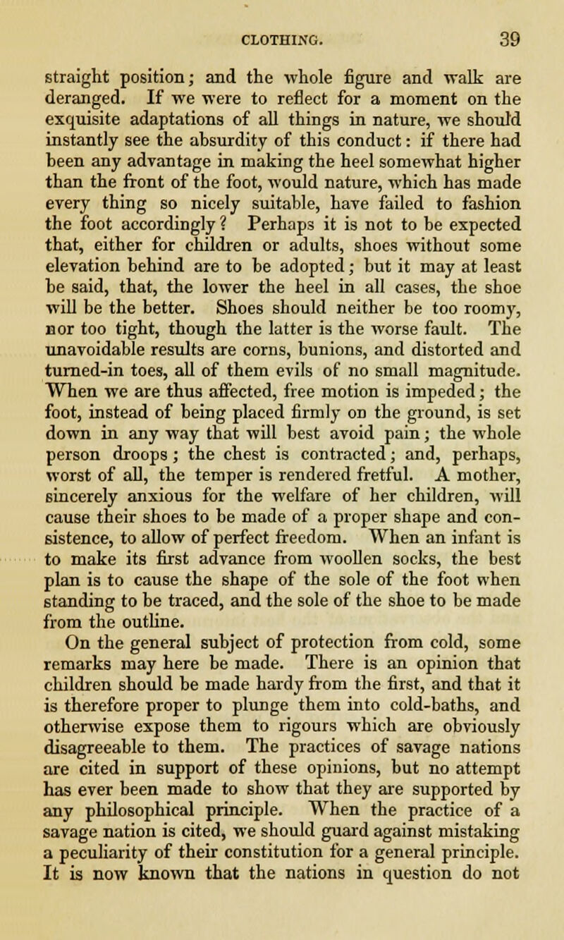 straight position; and the whole figure and -walk are deranged. If we were to reflect for a moment on the exquisite adaptations of all things in nature, we should instantly see the absurdity of this conduct: if there had been any advantage in making the heel somewhat higher than the front of the foot, would nature, which has made every thing so nicely suitable, have failed to fashion the foot accordingly ? Perhaps it is not to be expected that, either for children or adults, shoes without some elevation behind are to be adopted; but it may at least be said, that, the lower the heel in all cases, the shoe will be the better. Shoes should neither be too roomy, nor too tight, though the latter is the worse fault. The unavoidable results are corns, bunions, and distorted and turned-in toes, all of them evils of no small magnitude. When we are thus affected, free motion is impeded; the foot, instead of being placed firmly on the ground, is set down in any way that will best avoid pain; the whole person droops; the chest is contracted; and, perhaps, worst of all, the temper is rendered fretful. A mother, sincerely anxious for the welfare of her children, will cause their shoes to be made of a proper shape and con- sistence, to allow of perfect freedom. When an infant is to make its first advance from woollen socks, the best plan is to cause the shape of the sole of the foot when standing to be traced, and the sole of the shoe to be made from the outline. On the general subject of protection from cold, some remarks may here be made. There is an opinion that children should be made hardy from the first, and that it is therefore proper to plunge them into cold-baths, and otherwise expose them to rigours which are obviously disagreeable to them. The practices of savage nations are cited in support of these opinions, but no attempt has ever been made to show that they are supported by any philosophical principle. When the practice of a savage nation is cited, we should guard against mistaking a peculiarity of their constitution for a general principle. It is now known that the nations in question do not