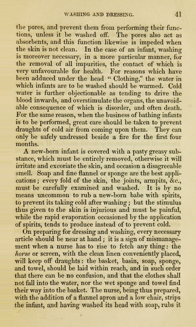 the pores, and prevent them from performing their func- tions, unless it he washed off. The pores also act as absorbents, and this function likewise is impeded when the skin is not clean. In the case of an infant, washing is moreover necessary, in a more particular manner, for the removal of all impurities, the contact of which is very unfavourable for health. For reasons which have been adduced under the head  Clothing, the water in which infants are to be washed should be warmed. Cold water is further objectionable as tending to drive the blood inwards, and overstimulate the organs, the unavoid- able consequence of which is disorder, and often death. For the same reason, when the business of bathing infants is to be performed, great care should be taken to prevent draughts of cold air from coming upon them. They can only be safely undressed beside a fire for the first four months. A new-born infant is covered with a pasty greasy sub- stance, which must be entirely removed, otherwise it will irritate and excoriate the skin, and occasion a disagreeable smell. Soap and fine flannel or sponge are the best appli- cations ; every fold of the skin, the joints, armpits, &c, must be carefully examined and washed. It is by no means uncommon to rub a new-born babe with spirits, to prevent its taking cold after washing; but the stimulus thus given to the skin is injurious and must be painful, while the rapid evaporation occasioned by the application of spirits, tends to produce instead of to prevent cold. On preparing for dressing and washing, every necessary article should be near at hand; it is a sign of mismanage- ment when a nurse has to rise to fetch any thing: the horse or screen, with the clean linen conveniently placed, will keep off draughts: the basket, basin, soap, sponge, and towel, should be laid within reach, and in such order that there can be no confusion, and that the clothes shall not fall into the water, nor the wet sponge and towel find their way into the basket. The nurse, being thus prepared, with the addition of a flannel apron and a low chair, strips the infant, and having washed its head with soap, rubs it