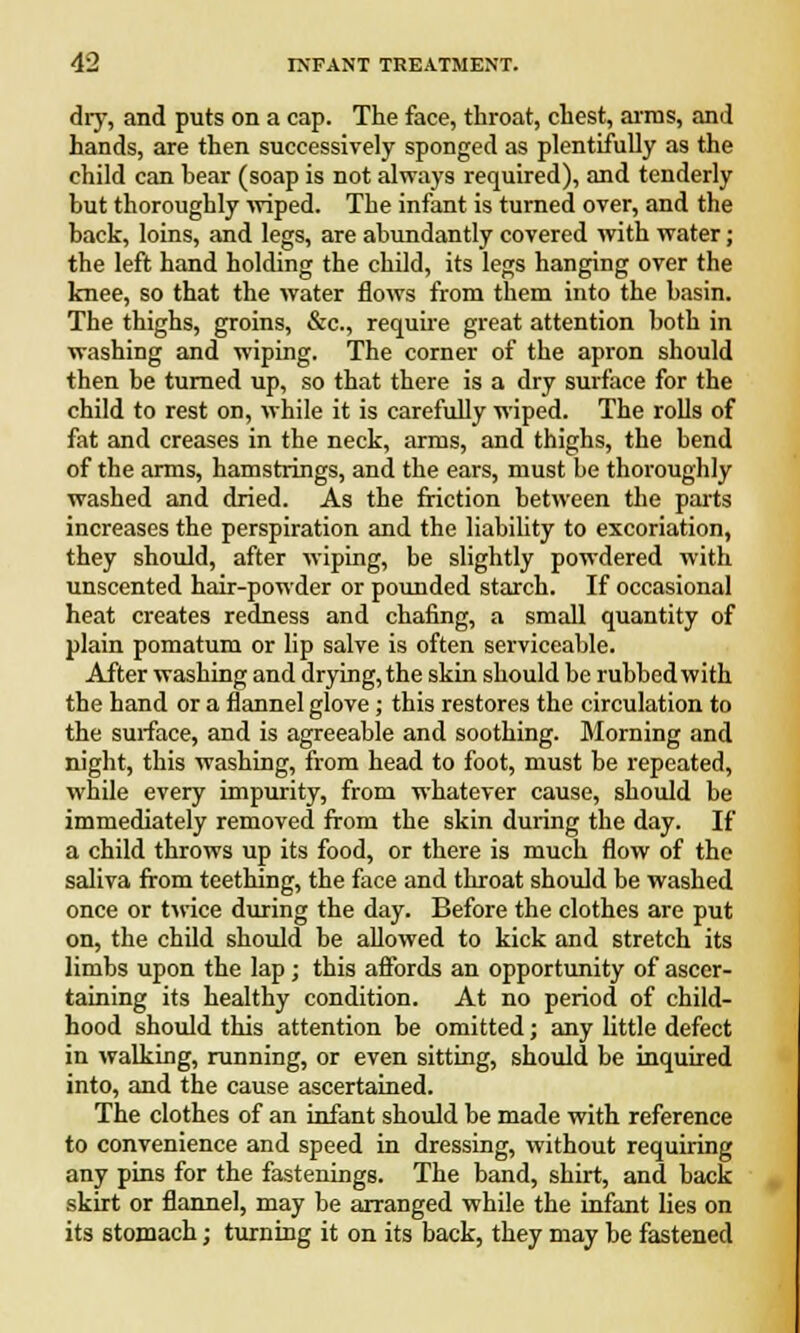 thy, and puts on a cap. The face, throat, chest, aims, and hands, are then successively sponged as plentifully as the child can bear (soap is not always required), and tenderly but thoroughly wiped. The infant is turned over, and the back, loins, and legs, are abundantly covered with water; the left hand holding the child, its legs hanging over the knee, so that the water flows from them into the basin. The thighs, groins, &c., require great attention both in washing and wiping. The corner of the apron should then be turned up, so that there is a dry surface for the child to rest on, while it is carefully wiped. The rolls of fat and creases in the neck, arms, and thighs, the bend of the arms, hamstrings, and the ears, must be thoroughly washed and dried. As the friction between the parts increases the perspiration and the liability to excoriation, they should, after wiping, be slightly powdered with unscented hair-powder or pounded starch. If occasional heat creates redness and chafing, a small quantity of plain pomatum or lip salve is often serviceable. After washing and drying, the skin should be rubbed with the hand or a flannel glove; this restores the circulation to the surface, and is agreeable and soothing. Morning and night, this washing, from head to foot, must be repeated, while every impurity, from whatever cause, should be immediately removed from the skin during the day. If a child throws up its food, or there is much flow of the saliva from teething, the face and throat should be washed once or twice during the day. Before the clothes are put on, the child should be allowed to kick and stretch its limbs upon the lap; this affords an opportunity of ascer- taining its healthy condition. At no period of child- hood should this attention be omitted; any little defect in walking, running, or even sitting, should be inquired into, and the cause ascertained. The clothes of an infant should be made with reference to convenience and speed in dressing, without requiring any pins for the fastenings. The band, shirt, and back skirt or flannel, may be arranged while the infant lies on its stomach; turning it on its back, they may be fastened